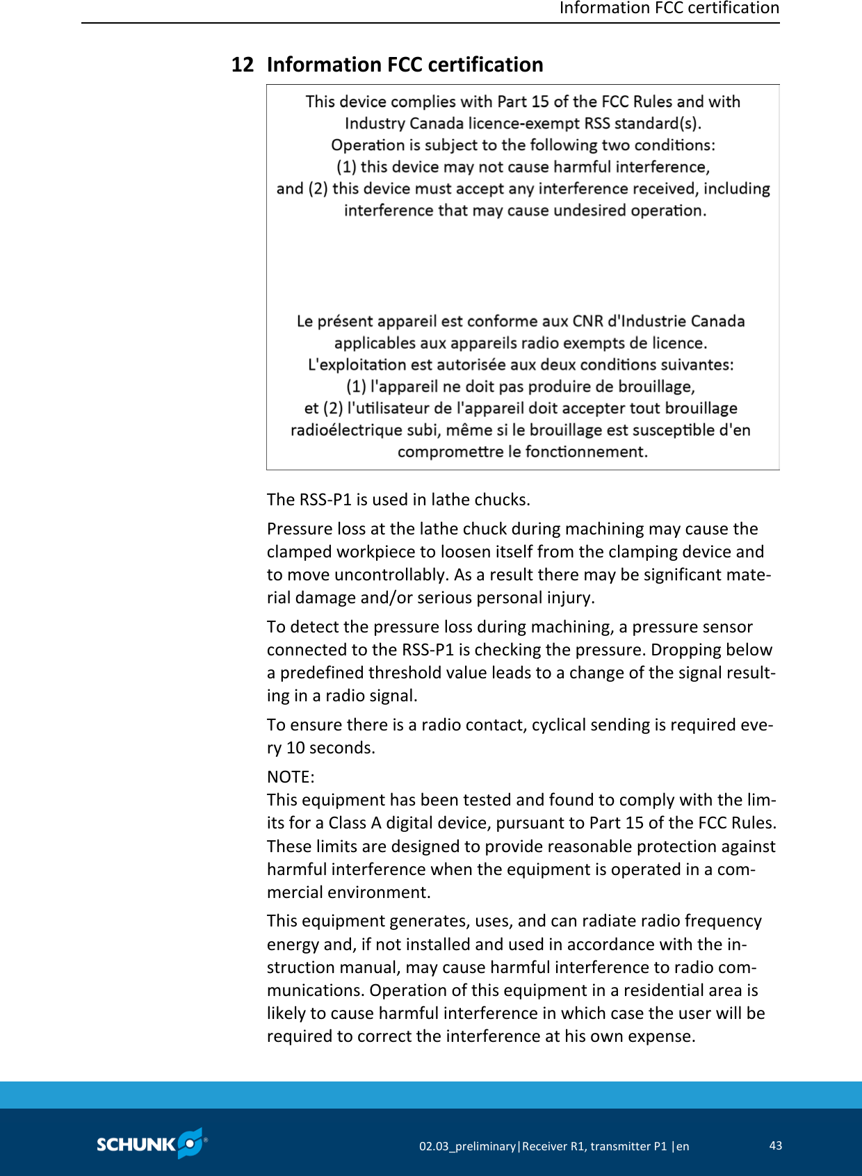  Information FCC certification     02.03_preliminary|Receiver R1, transmitter P1 |en 43   Information FCC certification  The RSS-P1 is used in lathe chucks. Pressure loss at the lathe chuck during machining may cause the clamped workpiece to loosen itself from the clamping device and to move uncontrollably. As a result there may be significant mate-rial damage and/or serious personal injury. To detect the pressure loss during machining, a pressure sensor connected to the RSS-P1 is checking the pressure. Dropping below a predefined threshold value leads to a change of the signal result-ing in a radio signal. To ensure there is a radio contact, cyclical sending is required eve-ry 10 seconds. NOTE: This equipment has been tested and found to comply with the lim-its for a Class A digital device, pursuant to Part 15 of the FCC Rules. These limits are designed to provide reasonable protection against harmful interference when the equipment is operated in a com-mercial environment.  This equipment generates, uses, and can radiate radio frequency energy and, if not installed and used in accordance with the in-struction manual, may cause harmful interference to radio com-munications. Operation of this equipment in a residential area is likely to cause harmful interference in which case the user will be required to correct the interference at his own expense. 12 