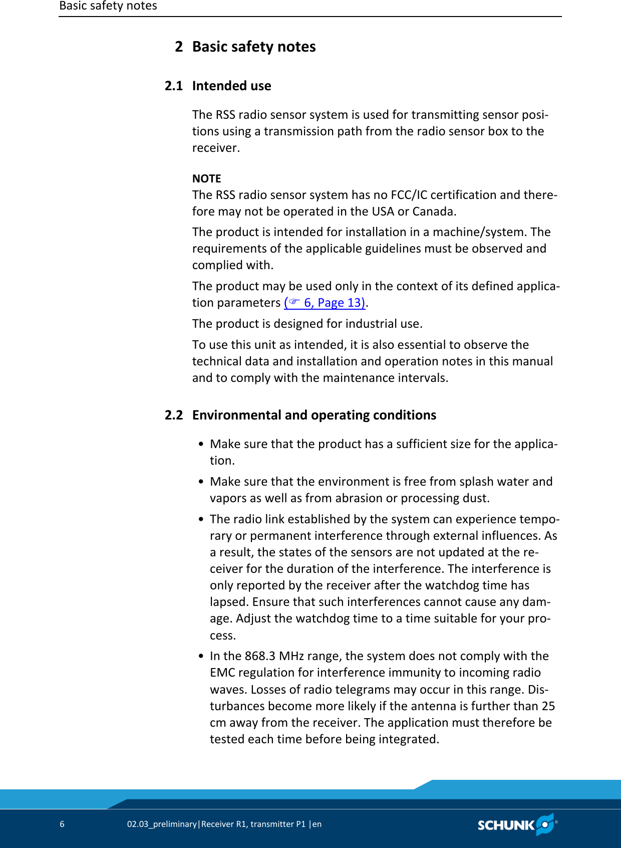 Basic safety notes      6  02.03_preliminary|Receiver R1, transmitter P1 |en    Basic safety notes   Intended use The RSS radio sensor system is used for transmitting sensor posi-tions using a transmission path from the radio sensor box to the receiver.    NOTE The RSS radio sensor system has no FCC/IC certification and there-fore may not be operated in the USA or Canada. The product is intended for installation in a machine/system. The requirements of the applicable guidelines must be observed and complied with. The product may be used only in the context of its defined applica-tion parameters ( 6, Page 13). The product is designed for industrial use. To use this unit as intended, it is also essential to observe the technical data and installation and operation notes in this manual and to comply with the maintenance intervals.  Environmental and operating conditions  • Make sure that the product has a sufficient size for the applica-tion.  • Make sure that the environment is free from splash water and vapors as well as from abrasion or processing dust.  • The radio link established by the system can experience tempo-rary or permanent interference through external influences. As a result, the states of the sensors are not updated at the re-ceiver for the duration of the interference. The interference is only reported by the receiver after the watchdog time has lapsed. Ensure that such interferences cannot cause any dam-age. Adjust the watchdog time to a time suitable for your pro-cess.  • In the 868.3 MHz range, the system does not comply with the EMC regulation for interference immunity to incoming radio waves. Losses of radio telegrams may occur in this range. Dis-turbances become more likely if the antenna is further than 25 cm away from the receiver. The application must therefore be tested each time before being integrated. 2 2.1 2.2 