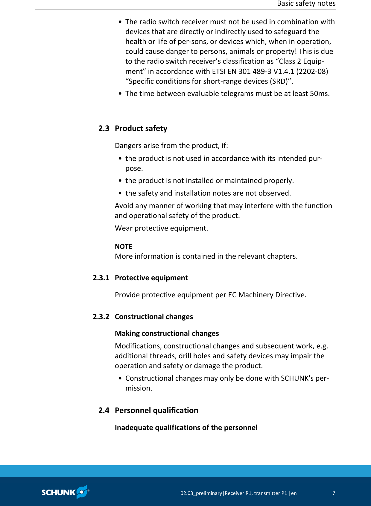  Basic safety notes      02.03_preliminary|Receiver R1, transmitter P1 |en 7   • The radio switch receiver must not be used in combination with devices that are directly or indirectly used to safeguard the health or life of per-sons, or devices which, when in operation, could cause danger to persons, animals or property! This is due to the radio switch receiver’s classification as “Class 2 Equip-ment” in accordance with ETSI EN 301 489-3 V1.4.1 (2202-08) “Specific conditions for short-range devices (SRD)”.  • The time between evaluable telegrams must be at least 50ms.   Product safety Dangers arise from the product, if:  • the product is not used in accordance with its intended pur-pose.  • the product is not installed or maintained properly.  • the safety and installation notes are not observed. Avoid any manner of working that may interfere with the function and operational safety of the product. Wear protective equipment.    NOTE More information is contained in the relevant chapters.  Protective equipment Provide protective equipment per EC Machinery Directive.  Constructional changes Making constructional changes Modifications, constructional changes and subsequent work, e.g. additional threads, drill holes and safety devices may impair the operation and safety or damage the product.  • Constructional changes may only be done with SCHUNK&apos;s per-mission.  Personnel qualification Inadequate qualifications of the personnel 2.3 2.3.1 2.3.2 2.4 