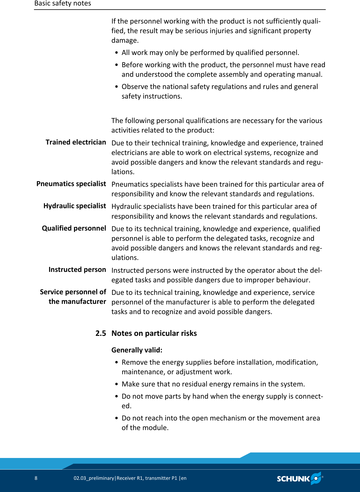 Basic safety notes      8  02.03_preliminary|Receiver R1, transmitter P1 |en   If the personnel working with the product is not sufficiently quali-fied, the result may be serious injuries and significant property damage.  • All work may only be performed by qualified personnel.  • Before working with the product, the personnel must have read and understood the complete assembly and operating manual.  • Observe the national safety regulations and rules and general safety instructions.  The following personal qualifications are necessary for the various activities related to the product:  Due to their technical training, knowledge and experience, trained electricians are able to work on electrical systems, recognize and avoid possible dangers and know the relevant standards and regu-lations.  Pneumatics specialists have been trained for this particular area of responsibility and know the relevant standards and regulations.  Hydraulic specialists have been trained for this particular area of responsibility and knows the relevant standards and regulations.  Due to its technical training, knowledge and experience, qualified personnel is able to perform the delegated tasks, recognize and avoid possible dangers and knows the relevant standards and reg-ulations.  Instructed persons were instructed by the operator about the del-egated tasks and possible dangers due to improper behaviour.  Due to its technical training, knowledge and experience, service personnel of the manufacturer is able to perform the delegated tasks and to recognize and avoid possible dangers.  Notes on particular risks Generally valid:    • Remove the energy supplies before installation, modification, maintenance, or adjustment work.  • Make sure that no residual energy remains in the system.  • Do not move parts by hand when the energy supply is connect-ed.  • Do not reach into the open mechanism or the movement area of the module. Trained electrician Pneumatics specialist Hydraulic specialist Qualified personnel Instructed person Service personnel of the manufacturer 2.5 