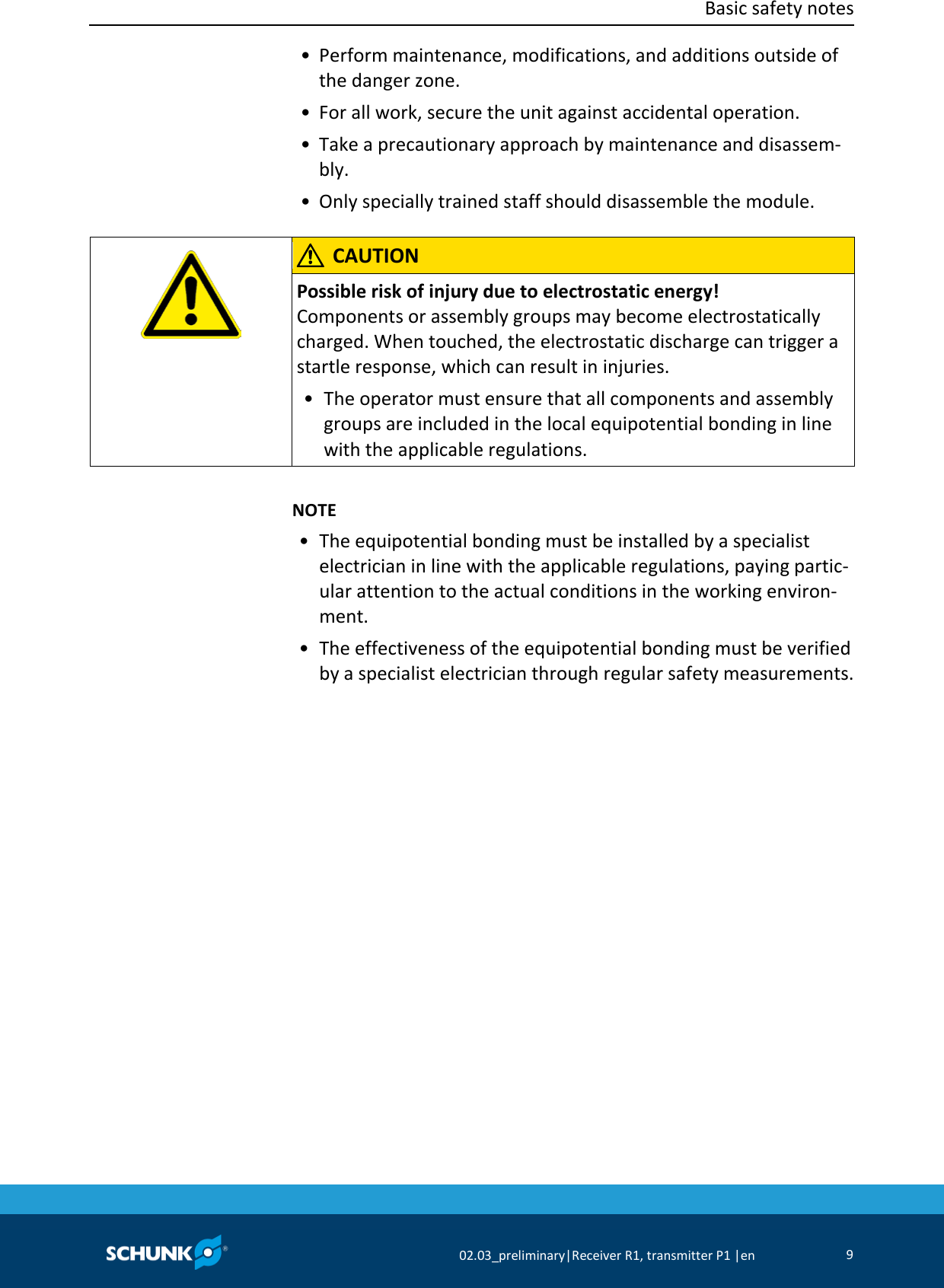  Basic safety notes      02.03_preliminary|Receiver R1, transmitter P1 |en 9   • Perform maintenance, modifications, and additions outside of the danger zone.  • For all work, secure the unit against accidental operation.  • Take a precautionary approach by maintenance and disassem-bly.  • Only specially trained staff should disassemble the module.     CAUTION Possible risk of injury due to electrostatic energy! Components or assembly groups may become electrostatically charged. When touched, the electrostatic discharge can trigger a startle response, which can result in injuries. •  The operator must ensure that all components and assembly groups are included in the local equipotential bonding in line with the applicable regulations.      NOTE •  The equipotential bonding must be installed by a specialist electrician in line with the applicable regulations, paying partic-ular attention to the actual conditions in the working environ-ment. • The effectiveness of the equipotential bonding must be verified by a specialist electrician through regular safety measurements.  