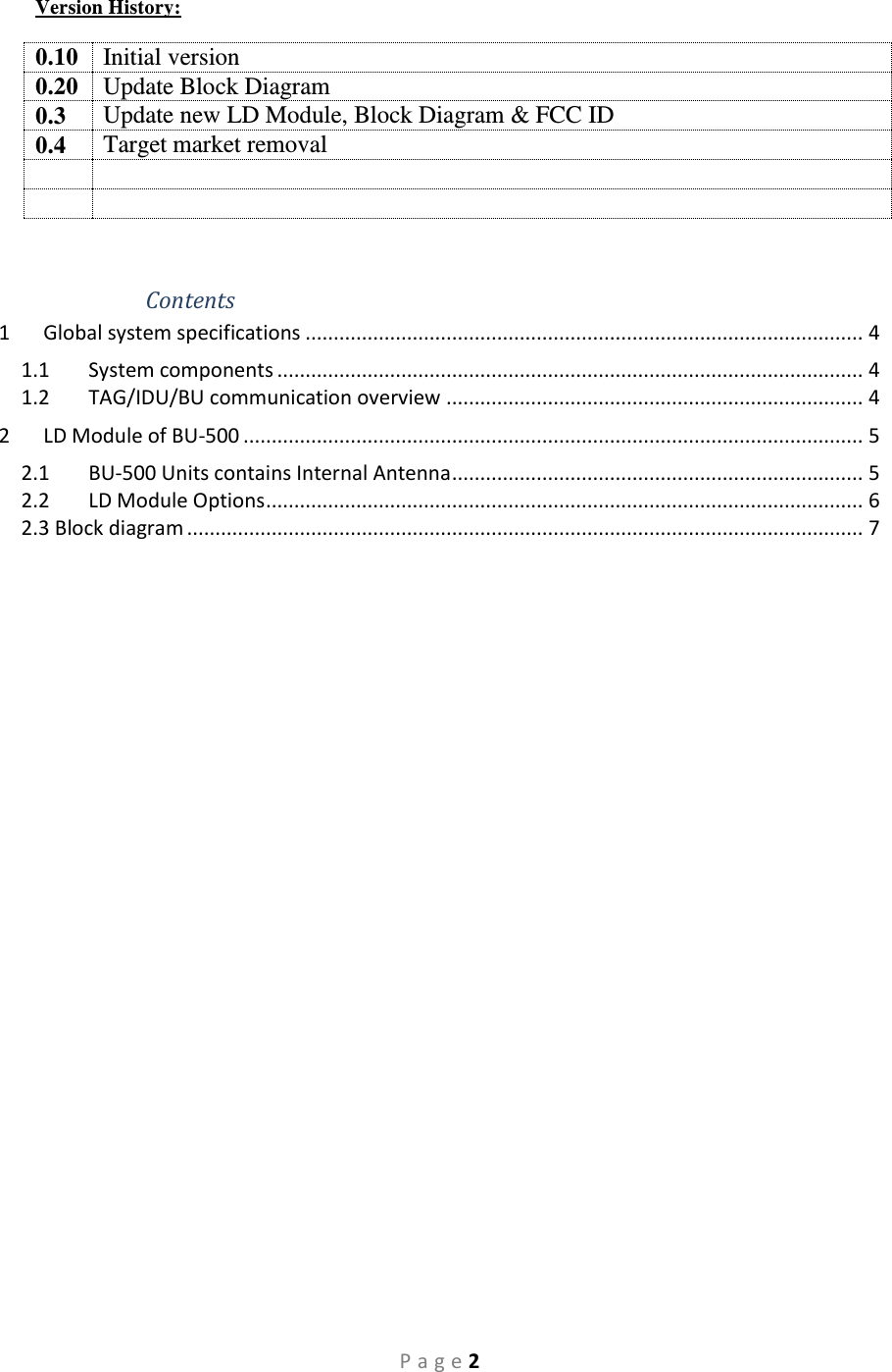 P a g e 2 Version History:  0.10 Initial version 0.20 Update Block Diagram 0.3 Update new LD Module, Block Diagram &amp; FCC ID 0.4 Target market removal       Contents 1  Global system specifications ................................................................................................... 4 1.1  System components ........................................................................................................ 4 1.2  TAG/IDU/BU communication overview .......................................................................... 4 2  LD Module of BU-500 .............................................................................................................. 5 2.1  BU-500 Units contains Internal Antenna ......................................................................... 5 2.2  LD Module Options .......................................................................................................... 6 2.3 Block diagram ........................................................................................................................ 7   