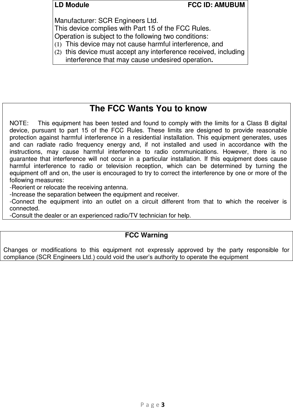 P a g e 3     The FCC Wants You to know  NOTE:    This equipment has been tested and found to comply with the limits for a Class B digital device,  pursuant  to  part  15  of  the  FCC  Rules.  These  limits  are  designed  to  provide  reasonable protection against harmful interference in a residential installation. This equipment generates, uses and  can  radiate  radio  frequency  energy  and,  if  not  installed  and  used  in  accordance  with  the instructions,  may  cause  harmful  interference  to  radio  communications.  However,  there  is  no guarantee  that  interference  will  not  occur  in  a  particular  installation.  If  this  equipment  does  cause harmful  interference  to  radio  or  television  reception,  which  can  be  determined  by  turning  the equipment off and on, the user is encouraged to try to correct the interference by one or more of the following measures:  -Reorient or relocate the receiving antenna. -Increase the separation between the equipment and receiver. -Connect  the  equipment  into  an  outlet  on  a  circuit  different  from  that  to  which  the  receiver  is connected. -Consult the dealer or an experienced radio/TV technician for help.  FCC Warning  Changes  or  modifications  to  this  equipment  not  expressly  approved  by  the  party  responsible  for compliance (SCR Engineers Ltd.) could void the user’s authority to operate the equipment  LD Module             FCC ID: AMUBUM  Manufacturer: SCR Engineers Ltd. This device complies with Part 15 of the FCC Rules. Operation is subject to the following two conditions: (1)  This device may not cause harmful interference, and (2)  this device must accept any interference received, including interference that may cause undesired operation. 