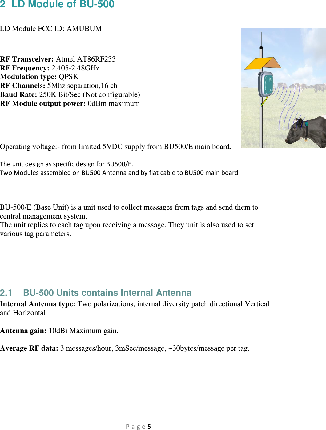 P a g e 5 2  LD Module of BU-500   LD Module FCC ID: AMUBUM   RF Transceiver: Atmel AT86RF233 RF Frequency: 2.405-2.48GHz Modulation type: QPSK RF Channels: 5Mhz separation,16 ch Baud Rate: 250K Bit/Sec (Not configurable) RF Module output power: 0dBm maximum     Operating voltage:- from limited 5VDC supply from BU500/E main board.  The unit design as specific design for BU500/E. Two Modules assembled on BU500 Antenna and by flat cable to BU500 main board     BU-500/E (Base Unit) is a unit used to collect messages from tags and send them to central management system. The unit replies to each tag upon receiving a message. They unit is also used to set various tag parameters.      2.1  BU-500 Units contains Internal Antenna Internal Antenna type: Two polarizations, internal diversity patch directional Vertical and Horizontal     Antenna gain: 10dBi Maximum gain.  Average RF data: 3 messages/hour, 3mSec/message, ~30bytes/message per tag.  