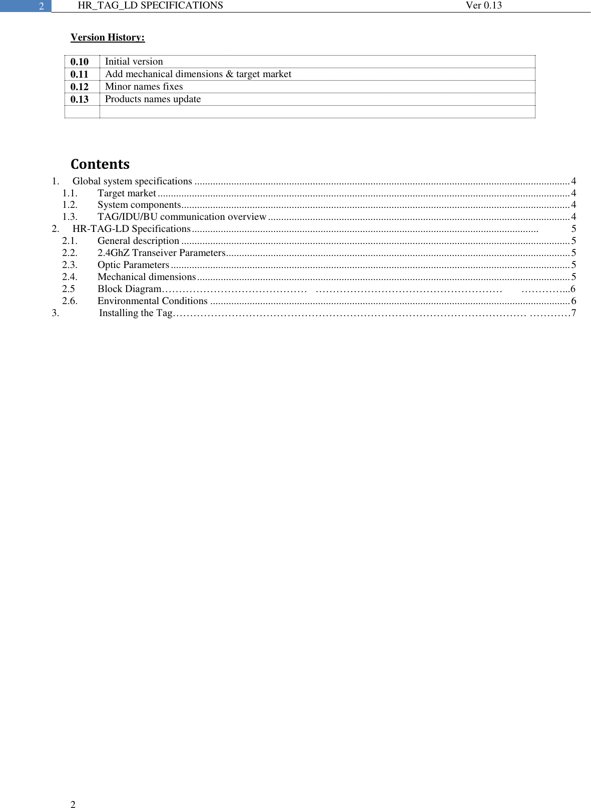  2  2 HR_TAG_LD SPECIFICATIONS              Ver 0.13 Version History:  0.10 Initial version 0.11 Add mechanical dimensions &amp; target market 0.12 Minor names fixes 0.13 Products names update     Contents 1. Global system specifications ............................................................................................................................................... 4 1.1. Target market ............................................................................................................................................................. 4 1.2. System components.................................................................................................................................................... 4 1.3. TAG/IDU/BU communication overview ................................................................................................................... 4 2. HR-TAG-LD Specifications ....................................................................................................................................             5 2.1. General description .................................................................................................................................................... 5 2.2. 2.4GhZ Transeiver Parameters ................................................................................................................................... 5 2.3. Optic Parameters ........................................................................................................................................................ 5 2.4. Mechanical dimensions .............................................................................................................................................. 5 2.5  Block Diagram……………………………………   ………………………………………………       …………...6 2.6. Environmental Conditions ......................................................................................................................................... 6 3.       Installing the Tag………………………………………………………………………………………… …………7      