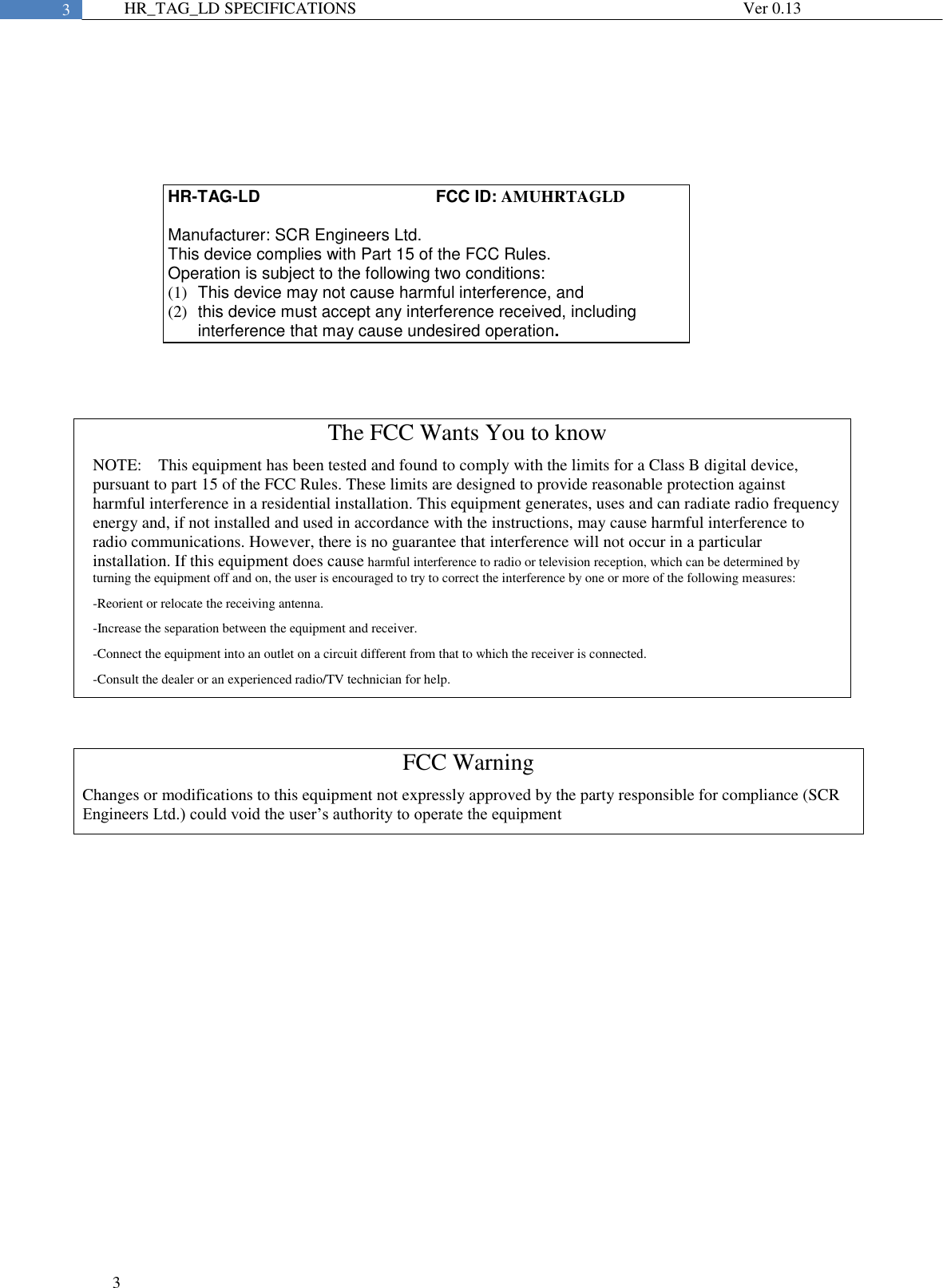  3  3 HR_TAG_LD SPECIFICATIONS              Ver 0.13         HR-TAG-LD                                      FCC ID: AMUHRTAGLD  Manufacturer: SCR Engineers Ltd. This device complies with Part 15 of the FCC Rules. Operation is subject to the following two conditions: (1)  This device may not cause harmful interference, and (2)  this device must accept any interference received, including interference that may cause undesired operation. The FCC Wants You to know NOTE:    This equipment has been tested and found to comply with the limits for a Class B digital device, pursuant to part 15 of the FCC Rules. These limits are designed to provide reasonable protection against harmful interference in a residential installation. This equipment generates, uses and can radiate radio frequency energy and, if not installed and used in accordance with the instructions, may cause harmful interference to radio communications. However, there is no guarantee that interference will not occur in a particular installation. If this equipment does cause harmful interference to radio or television reception, which can be determined by turning the equipment off and on, the user is encouraged to try to correct the interference by one or more of the following measures:  -Reorient or relocate the receiving antenna. -Increase the separation between the equipment and receiver. -Connect the equipment into an outlet on a circuit different from that to which the receiver is connected. -Consult the dealer or an experienced radio/TV technician for help. FCC Warning Changes or modifications to this equipment not expressly approved by the party responsible for compliance (SCR Engineers Ltd.) could void the user’s authority to operate the equipment 