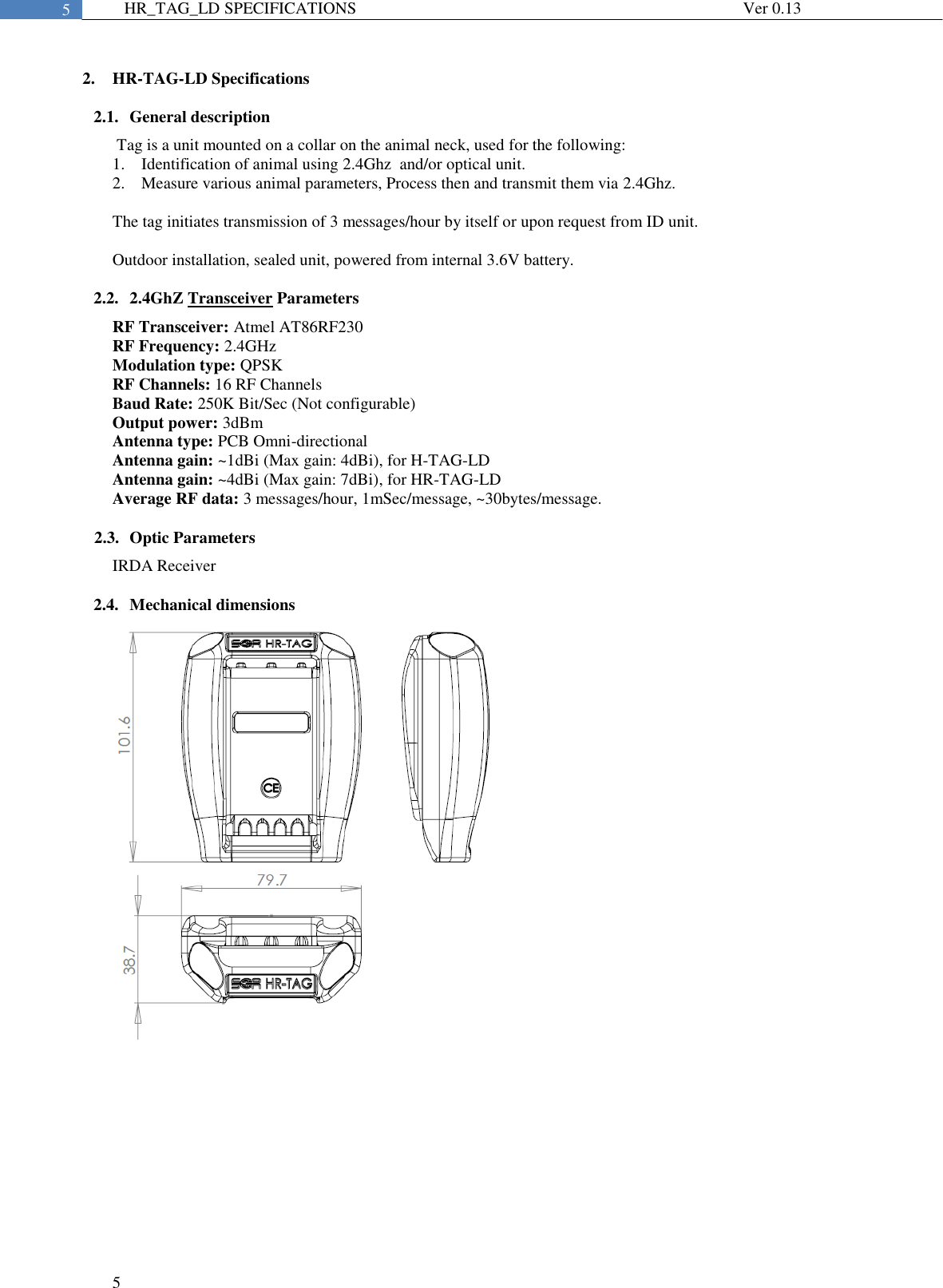  5  5 HR_TAG_LD SPECIFICATIONS              Ver 0.13  2. HR-TAG-LD Specifications 2.1. General description  Tag is a unit mounted on a collar on the animal neck, used for the following: 1. Identification of animal using 2.4Ghz  and/or optical unit. 2. Measure various animal parameters, Process then and transmit them via 2.4Ghz.  The tag initiates transmission of 3 messages/hour by itself or upon request from ID unit.  Outdoor installation, sealed unit, powered from internal 3.6V battery.  2.2. 2.4GhZ Transceiver Parameters RF Transceiver: Atmel AT86RF230 RF Frequency: 2.4GHz Modulation type: QPSK RF Channels: 16 RF Channels Baud Rate: 250K Bit/Sec (Not configurable) Output power: 3dBm Antenna type: PCB Omni-directional Antenna gain: ~1dBi (Max gain: 4dBi), for H-TAG-LD Antenna gain: ~4dBi (Max gain: 7dBi), for HR-TAG-LD Average RF data: 3 messages/hour, 1mSec/message, ~30bytes/message.  2.3. Optic Parameters IRDA Receiver   2.4. Mechanical dimensions 