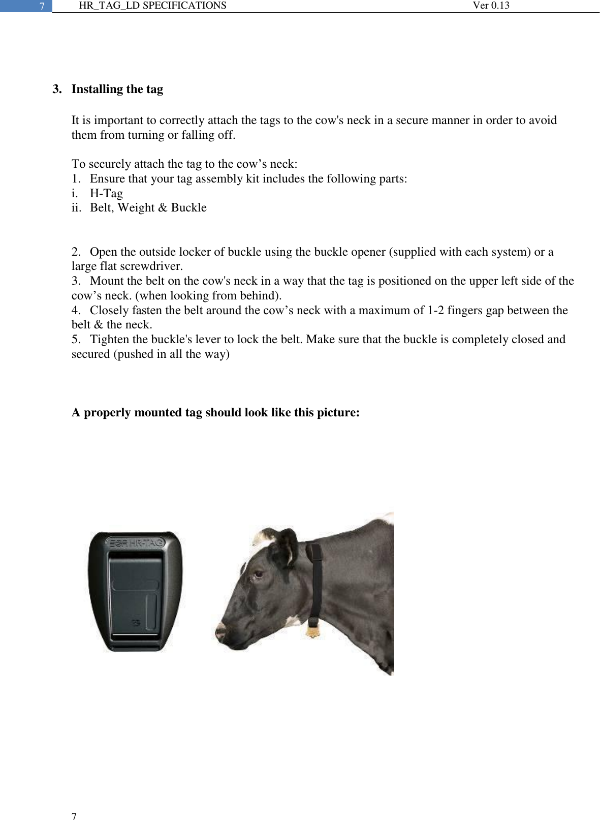  7  7 HR_TAG_LD SPECIFICATIONS              Ver 0.13   3. Installing the tag  It is important to correctly attach the tags to the cow&apos;s neck in a secure manner in order to avoid them from turning or falling off.  To securely attach the tag to the cow’s neck: 1.  Ensure that your tag assembly kit includes the following parts:  i.  H-Tag ii.  Belt, Weight &amp; Buckle   2.  Open the outside locker of buckle using the buckle opener (supplied with each system) or a large flat screwdriver. 3.  Mount the belt on the cow&apos;s neck in a way that the tag is positioned on the upper left side of the cow’s neck. (when looking from behind). 4.  Closely fasten the belt around the cow’s neck with a maximum of 1-2 fingers gap between the belt &amp; the neck.  5.  Tighten the buckle&apos;s lever to lock the belt. Make sure that the buckle is completely closed and secured (pushed in all the way)    A properly mounted tag should look like this picture:     