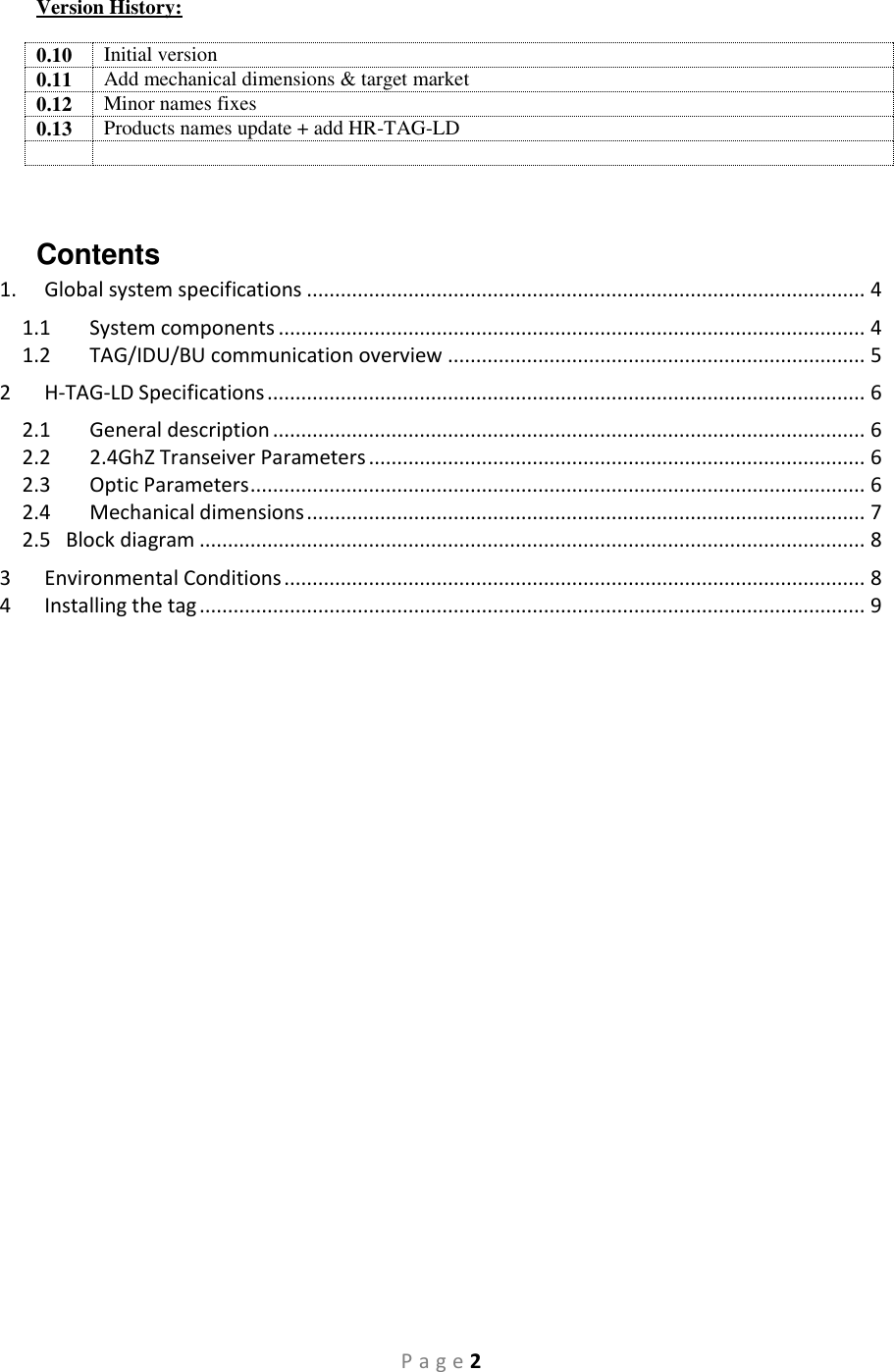 P a g e 2 Version History:  0.10 Initial version 0.11 Add mechanical dimensions &amp; target market 0.12 Minor names fixes 0.13 Products names update + add HR-TAG-LD    Contents 1.  Global system specifications ................................................................................................... 4 1.1  System components ........................................................................................................ 4 1.2  TAG/IDU/BU communication overview .......................................................................... 5 2  H-TAG-LD Specifications .......................................................................................................... 6 2.1  General description ......................................................................................................... 6 2.2  2.4GhZ Transeiver Parameters ........................................................................................ 6 2.3  Optic Parameters ............................................................................................................. 6 2.4  Mechanical dimensions ................................................................................................... 7 2.5   Block diagram ...................................................................................................................... 8 3  Environmental Conditions ....................................................................................................... 8 4  Installing the tag ...................................................................................................................... 9                  