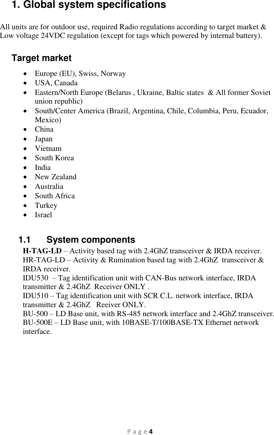 P a g e 4 1. Global system specifications All units are for outdoor use, required Radio regulations according to target market &amp; Low voltage 24VDC regulation (except for tags which powered by internal battery).  Target market  Europe (EU), Swiss, Norway  USA, Canada  Eastern/North Europe (Belarus , Ukraine, Baltic states  &amp; All former Soviet union republic)  South/Center America (Brazil, Argentina, Chile, Columbia, Peru, Ecuador, Mexico)  China  Japan  Vietnam  South Korea  India  New Zealand  Australia  South Africa  Turkey  Israel  1.1  System components H-TAG-LD – Activity based tag with 2.4GhZ transceiver &amp; IRDA receiver. HR-TAG-LD – Activity &amp; Rumination based tag with 2.4GhZ  transceiver &amp; IRDA receiver. IDU530   – Tag identification unit with CAN-Bus network interface, IRDA transmitter &amp; 2.4GhZ  Receiver ONLY . IDU510 – Tag identification unit with SCR C.L. network interface, IRDA transmitter &amp; 2.4GhZ   Reeiver ONLY. BU-500 – LD Base unit, with RS-485 network interface and 2.4GhZ transceiver. BU-500E – LD Base unit, with 10BASE-T/100BASE-TX Ethernet network interface.   