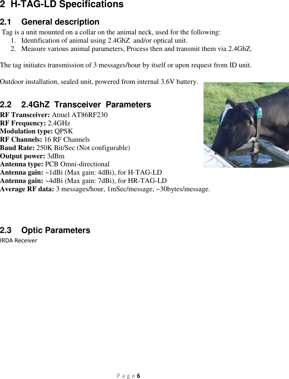 P a g e 6  2  H-TAG-LD Specifications 2.1  General description  Tag is a unit mounted on a collar on the animal neck, used for the following: 1. Identification of animal using 2.4GhZ  and/or optical unit. 2. Measure various animal parameters, Process then and transmit them via 2.4GhZ.  The tag initiates transmission of 3 messages/hour by itself or upon request from ID unit.  Outdoor installation, sealed unit, powered from internal 3.6V battery.  2.2  2.4GhZ  Transceiver  Parameters RF Transceiver: Atmel AT86RF230 RF Frequency: 2.4GHz Modulation type: QPSK RF Channels: 16 RF Channels Baud Rate: 250K Bit/Sec (Not configurable) Output power: 3dBm Antenna type: PCB Omni-directional Antenna gain: ~1dBi (Max gain: 4dBi), for H-TAG-LD Antenna gain: ~4dBi (Max gain: 7dBi), for HR-TAG-LD Average RF data: 3 messages/hour, 1mSec/message, ~30bytes/message.    2.3  Optic Parameters IRDA Receiver                