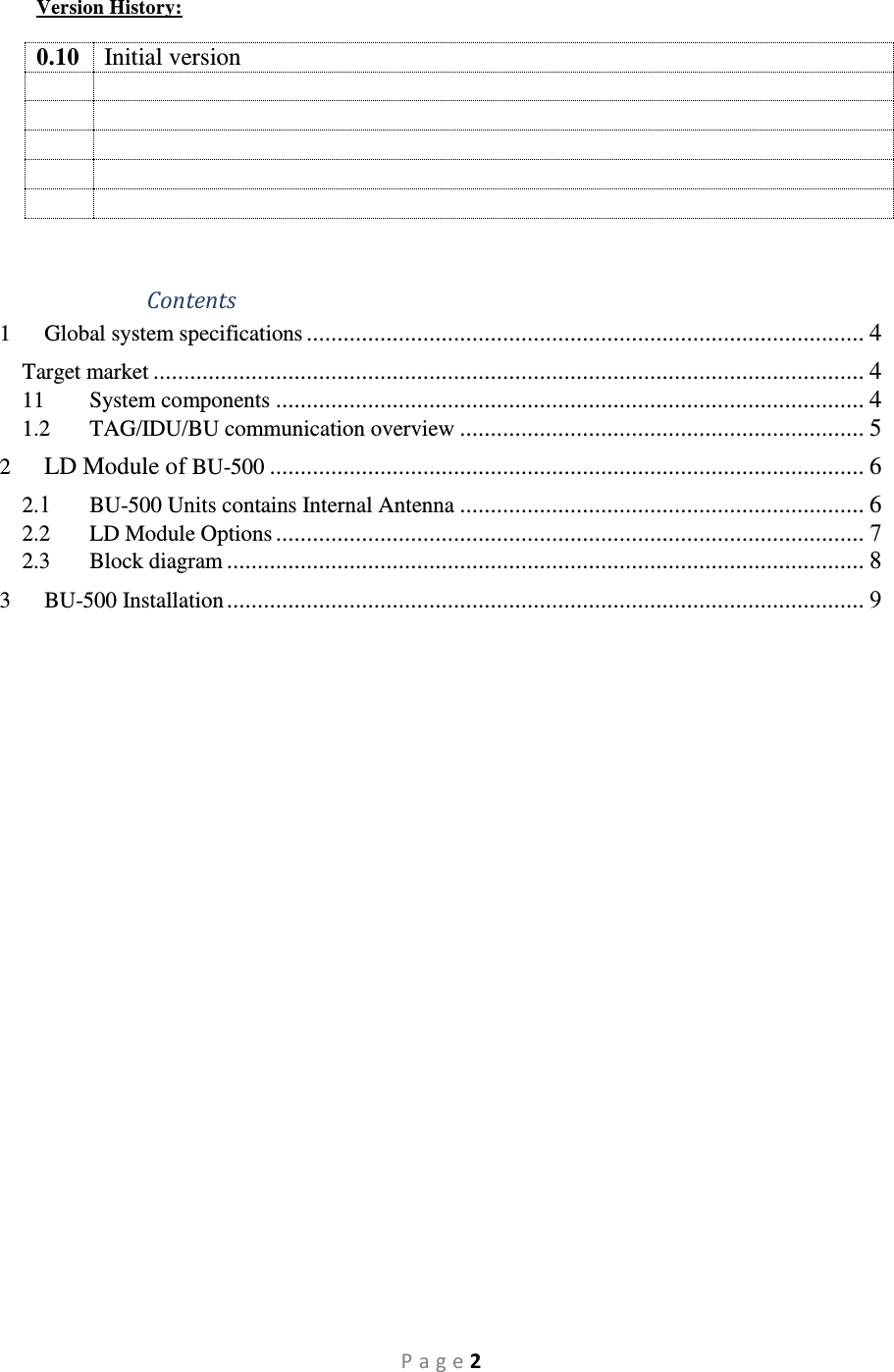 P a g e 2 Version History:  0.10 Initial version             Contents 1 Global system specifications ........................................................................................... 4 Target market .................................................................................................................... 4 11 System components ................................................................................................ 4 1.2 TAG/IDU/BU communication overview .................................................................. 5 2  LD Module of BU-500 ................................................................................................. 6 2.1 BU-500 Units contains Internal Antenna .................................................................. 6 2.2 LD Module Options ................................................................................................ 7 2.3 Block diagram ........................................................................................................ 8 3 BU-500 Installation ........................................................................................................ 9   