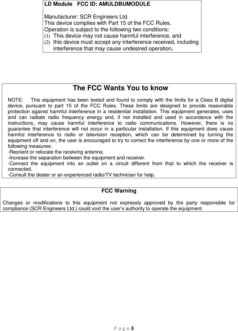 P a g e 3     The FCC Wants You to know  NOTE:    This equipment has been tested and found to comply with the limits for a Class B digital device,  pursuant  to  part  15  of  the  FCC  Rules.  These  limits  are  designed  to  provide  reasonable protection against harmful interference  in a residential installation. This equipment generates, uses and  can  radiate  radio  frequency  energy  and,  if  not  installed  and  used  in  accordance  with  the instructions,  may  cause  harmful  interference  to  radio  communications.  However,  there  is  no guarantee  that  interference  will  not  occur  in  a  particular  installation.  If  this  equipment  does  cause harmful  interference  to  radio  or  television  reception,  which  can  be  determined  by  turning  the equipment off and on, the user is encouraged to try to correct the interference by one or more of the following measures:  -Reorient or relocate the receiving antenna. -Increase the separation between the equipment and receiver. -Connect  the  equipment  into  an  outlet  on  a  circuit  different  from  that  to  which  the  receiver  is connected. -Consult the dealer or an experienced radio/TV technician for help.  FCC Warning  Changes  or  modifications  to  this  equipment  not  expressly  approved  by  the  party  responsible  for compliance (SCR Engineers Ltd.) could void the user’s authority to operate the equipment  LD Module   FCC ID: AMULDBUMODULE  Manufacturer: SCR Engineers Ltd. This device complies with Part 15 of the FCC Rules. Operation is subject to the following two conditions: (1)  This device may not cause harmful interference, and (2)  this device must accept any interference received, including interference that may cause undesired operation. 