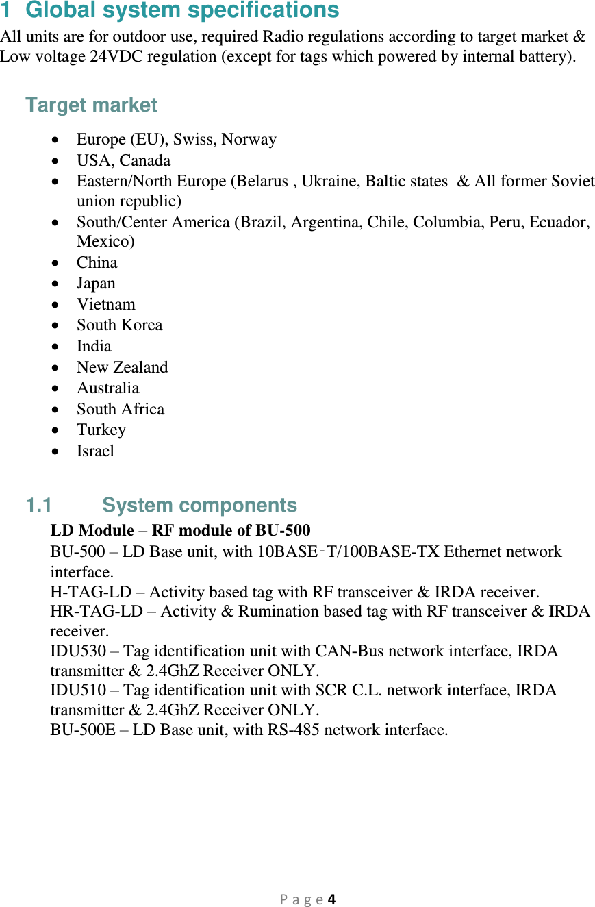 P a g e 4  1  Global system specifications All units are for outdoor use, required Radio regulations according to target market &amp; Low voltage 24VDC regulation (except for tags which powered by internal battery).  Target market  Europe (EU), Swiss, Norway  USA, Canada  Eastern/North Europe (Belarus , Ukraine, Baltic states  &amp; All former Soviet union republic)  South/Center America (Brazil, Argentina, Chile, Columbia, Peru, Ecuador, Mexico)  China  Japan  Vietnam  South Korea  India  New Zealand  Australia  South Africa  Turkey  Israel  1.1  System components LD Module – RF module of BU-500 BU-500 – LD Base unit, with 10BASE‑T/100BASE-TX Ethernet network interface. H-TAG-LD – Activity based tag with RF transceiver &amp; IRDA receiver. HR-TAG-LD – Activity &amp; Rumination based tag with RF transceiver &amp; IRDA receiver. IDU530 – Tag identification unit with CAN-Bus network interface, IRDA transmitter &amp; 2.4GhZ Receiver ONLY. IDU510 – Tag identification unit with SCR C.L. network interface, IRDA transmitter &amp; 2.4GhZ Receiver ONLY. BU-500E – LD Base unit, with RS-485 network interface.   