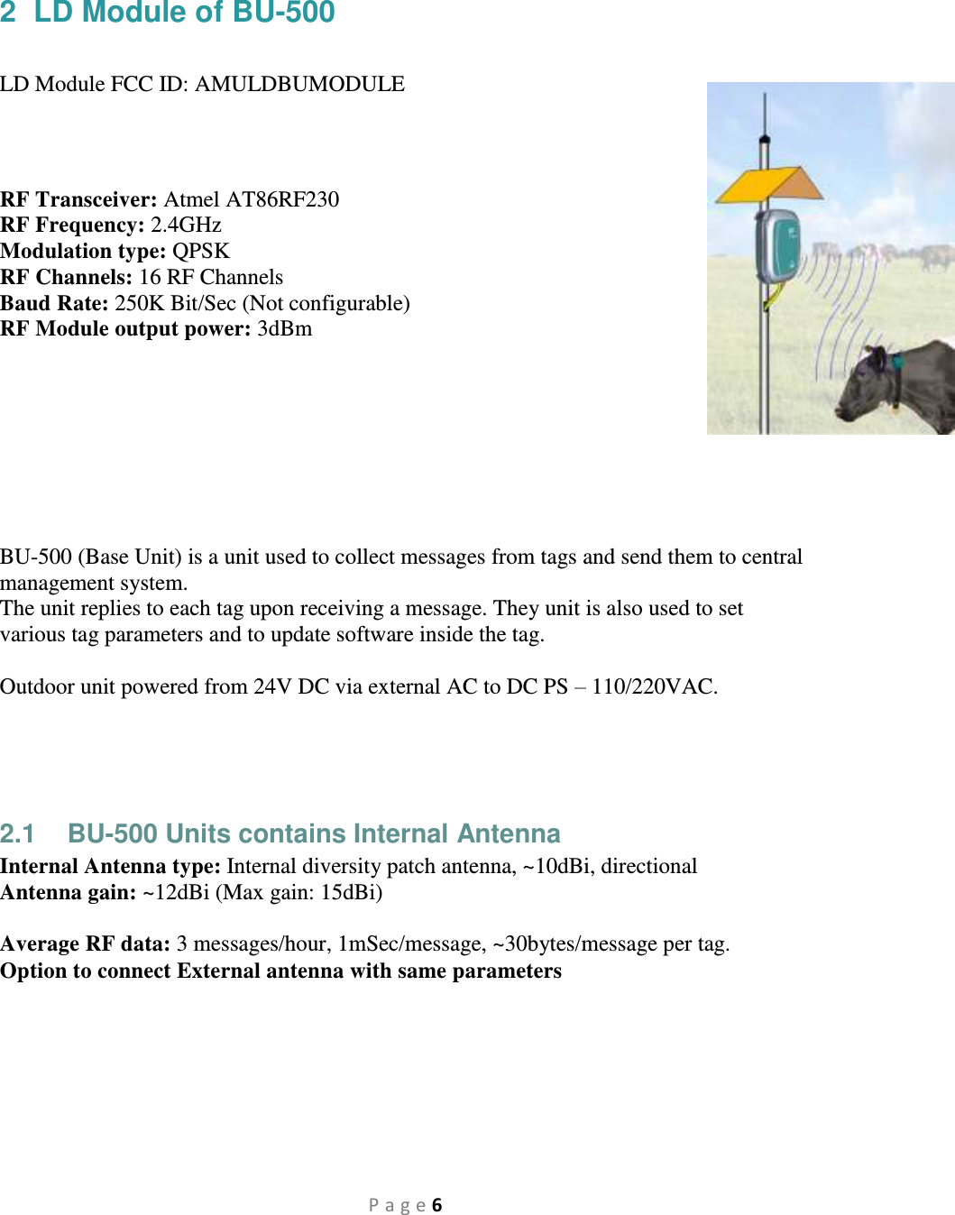 P a g e 6 2  LD Module of BU-500   LD Module FCC ID: AMULDBUMODULE    RF Transceiver: Atmel AT86RF230 RF Frequency: 2.4GHz Modulation type: QPSK RF Channels: 16 RF Channels Baud Rate: 250K Bit/Sec (Not configurable) RF Module output power: 3dBm         BU-500 (Base Unit) is a unit used to collect messages from tags and send them to central management system. The unit replies to each tag upon receiving a message. They unit is also used to set various tag parameters and to update software inside the tag.  Outdoor unit powered from 24V DC via external AC to DC PS – 110/220VAC.    2.1  BU-500 Units contains Internal Antenna Internal Antenna type: Internal diversity patch antenna, ~10dBi, directional Antenna gain: ~12dBi (Max gain: 15dBi)  Average RF data: 3 messages/hour, 1mSec/message, ~30bytes/message per tag. Option to connect External antenna with same parameters  