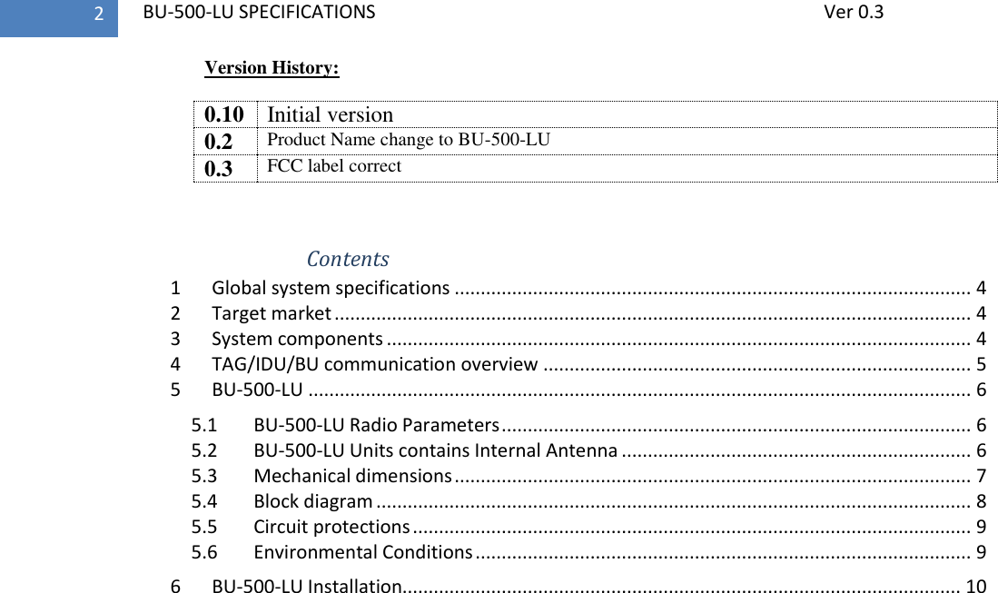   BU-500-LU SPECIFICATIONS              Ver 0.3 2 Version History:  0.10 Initial version 0.2 Product Name change to BU-500-LU 0.3 FCC label correct    Contents 1  Global system specifications ................................................................................................... 4 2  Target market .......................................................................................................................... 4 3  System components ................................................................................................................ 4 4  TAG/IDU/BU communication overview .................................................................................. 5 5  BU-500-LU ............................................................................................................................... 6 5.1  BU-500-LU Radio Parameters .......................................................................................... 6 5.2  BU-500-LU Units contains Internal Antenna ................................................................... 6 5.3  Mechanical dimensions ................................................................................................... 7 5.4  Block diagram .................................................................................................................. 8 5.5  Circuit protections ........................................................................................................... 9 5.6  Environmental Conditions ............................................................................................... 9 6  BU-500-LU Installation........................................................................................................... 10   