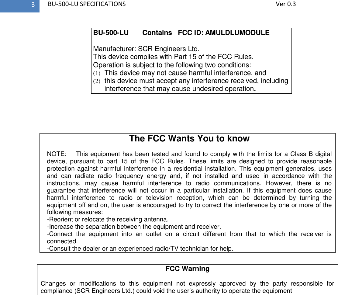   BU-500-LU SPECIFICATIONS              Ver 0.3 3     The FCC Wants You to know  NOTE:    This equipment has been tested and found to comply with the limits for a Class B digital device,  pursuant  to  part  15  of  the  FCC  Rules.  These  limits  are  designed  to  provide  reasonable protection against harmful interference in a residential installation. This equipment generates, uses and  can  radiate  radio  frequency  energy  and,  if  not  installed  and  used  in  accordance  with  the instructions,  may  cause  harmful  interference  to  radio  communications.  However,  there  is  no guarantee  that  interference  will  not  occur  in  a  particular  installation.  If  this  equipment  does  cause harmful  interference  to  radio  or  television  reception,  which  can  be  determined  by  turning  the equipment off and on, the user is encouraged to try to correct the interference by one or more of the following measures:  -Reorient or relocate the receiving antenna. -Increase the separation between the equipment and receiver. -Connect  the  equipment  into  an  outlet  on  a  circuit  different  from  that  to  which  the  receiver  is connected. -Consult the dealer or an experienced radio/TV technician for help.  FCC Warning  Changes  or  modifications  to  this  equipment  not  expressly  approved  by  the  party  responsible  for compliance (SCR Engineers Ltd.) could void the user’s authority to operate the equipment  BU-500-LU       Contains   FCC ID: AMULDLUMODULE  Manufacturer: SCR Engineers Ltd. This device complies with Part 15 of the FCC Rules. Operation is subject to the following two conditions: (1)  This device may not cause harmful interference, and (2)  this device must accept any interference received, including interference that may cause undesired operation. 