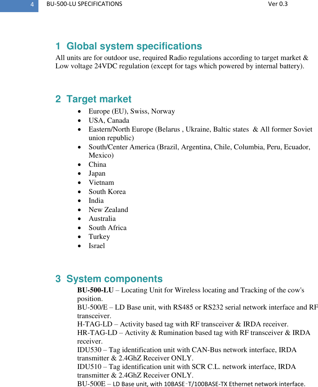   BU-500-LU SPECIFICATIONS              Ver 0.3 4  1  Global system specifications All units are for outdoor use, required Radio regulations according to target market &amp; Low voltage 24VDC regulation (except for tags which powered by internal battery).  2  Target market  Europe (EU), Swiss, Norway  USA, Canada  Eastern/North Europe (Belarus , Ukraine, Baltic states  &amp; All former Soviet union republic)  South/Center America (Brazil, Argentina, Chile, Columbia, Peru, Ecuador, Mexico)  China  Japan  Vietnam  South Korea  India  New Zealand  Australia  South Africa  Turkey  Israel  3  System components BU-500-LU – Locating Unit for Wireless locating and Tracking of the cow&apos;s position. BU-500/E – LD Base unit, with RS485 or RS232 serial network interface and RF transceiver. H-TAG-LD – Activity based tag with RF transceiver &amp; IRDA receiver. HR-TAG-LD – Activity &amp; Rumination based tag with RF transceiver &amp; IRDA receiver. IDU530 – Tag identification unit with CAN-Bus network interface, IRDA transmitter &amp; 2.4GhZ Receiver ONLY. IDU510 – Tag identification unit with SCR C.L. network interface, IRDA transmitter &amp; 2.4GhZ Receiver ONLY. BU-500E – LD Base unit, with 10BASE‑T/100BASE-TX Ethernet network interface.   