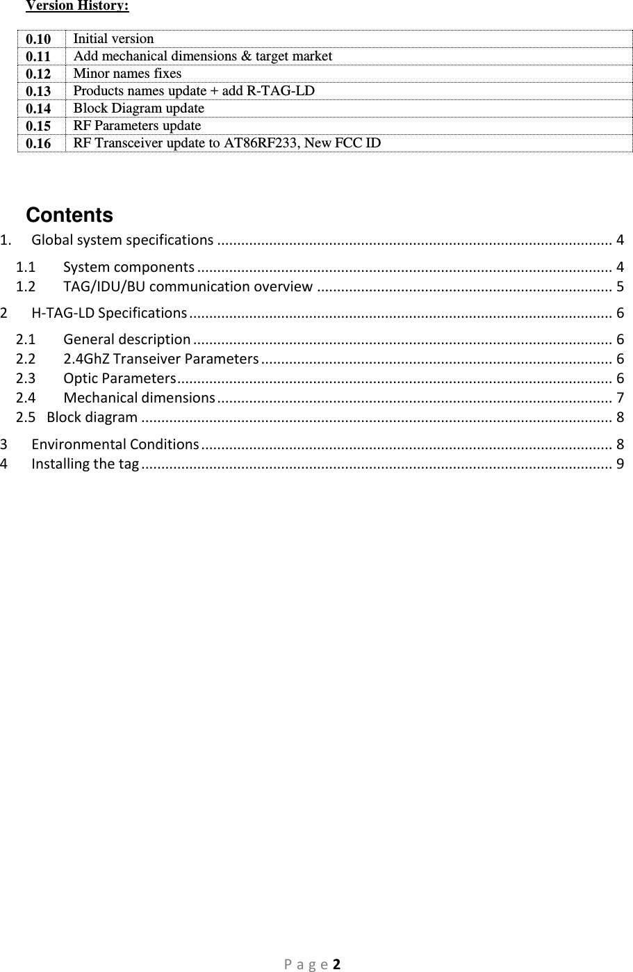 P a g e 2 Version History:  0.10 Initial version 0.11 Add mechanical dimensions &amp; target market 0.12 Minor names fixes 0.13 Products names update + add R-TAG-LD 0.14 Block Diagram update 0.15 RF Parameters update 0.16 RF Transceiver update to AT86RF233, New FCC ID  Contents 1.  Global system specifications ................................................................................................... 4 1.1  System components ........................................................................................................ 4 1.2  TAG/IDU/BU communication overview .......................................................................... 5 2  H-TAG-LD Specifications .......................................................................................................... 6 2.1  General description ......................................................................................................... 6 2.2  2.4GhZ Transeiver Parameters ........................................................................................ 6 2.3  Optic Parameters ............................................................................................................. 6 2.4  Mechanical dimensions ................................................................................................... 7 2.5   Block diagram ...................................................................................................................... 8 3  Environmental Conditions ....................................................................................................... 8 4  Installing the tag ...................................................................................................................... 9                  
