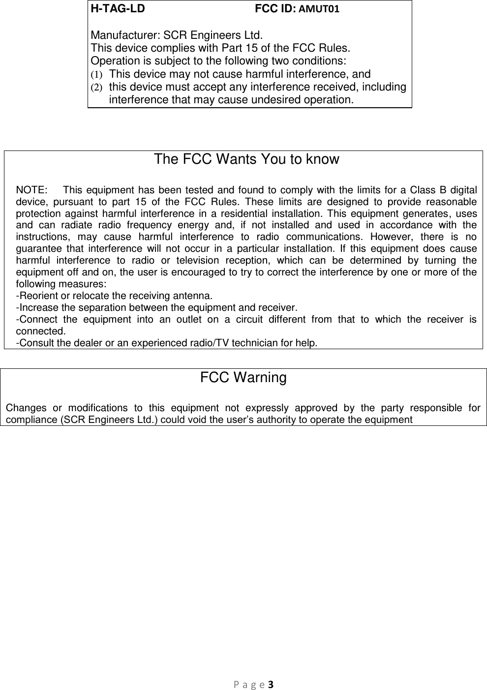 P a g e 3   The FCC Wants You to know  NOTE:    This equipment has been tested and found to comply with the limits for a Class B digital device,  pursuant  to  part  15  of  the  FCC  Rules.  These  limits  are  designed  to  provide  reasonable protection against harmful interference  in a residential installation. This equipment generates, uses and  can  radiate  radio  frequency  energy  and,  if  not  installed  and  used  in  accordance  with  the instructions,  may  cause  harmful  interference  to  radio  communications.  However,  there  is  no guarantee  that  interference  will  not  occur  in  a  particular  installation.  If  this  equipment  does  cause harmful  interference  to  radio  or  television  reception,  which  can  be  determined  by  turning  the equipment off and on, the user is encouraged to try to correct the interference by one or more of the following measures:  -Reorient or relocate the receiving antenna. -Increase the separation between the equipment and receiver. -Connect  the  equipment  into  an  outlet  on  a  circuit  different  from  that  to  which  the  receiver  is connected. -Consult the dealer or an experienced radio/TV technician for help.  FCC Warning  Changes  or  modifications  to  this  equipment  not  expressly  approved  by  the  party  responsible  for compliance (SCR Engineers Ltd.) could void the user’s authority to operate the equipment  H-TAG-LD                                   FCC ID: AMUT01  Manufacturer: SCR Engineers Ltd. This device complies with Part 15 of the FCC Rules. Operation is subject to the following two conditions: (1)  This device may not cause harmful interference, and (2)  this device must accept any interference received, including interference that may cause undesired operation. 