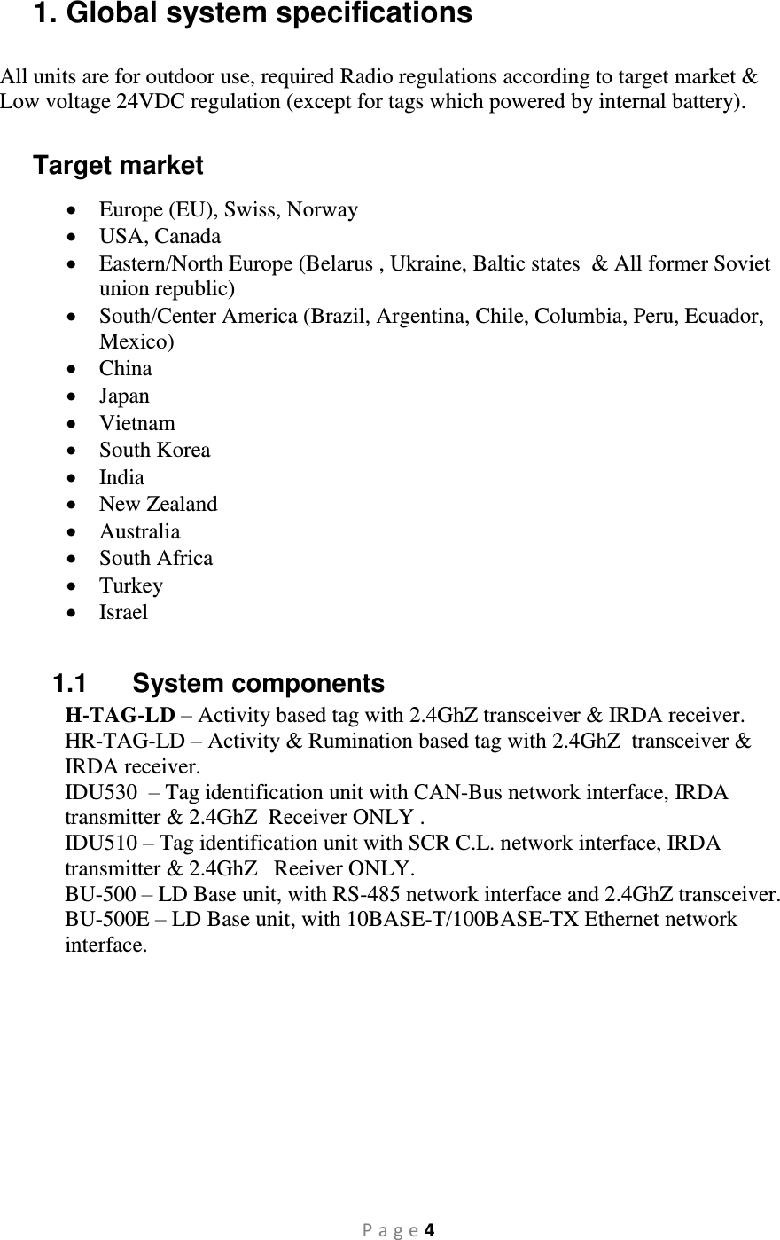 P a g e 4 1. Global system specifications All units are for outdoor use, required Radio regulations according to target market &amp; Low voltage 24VDC regulation (except for tags which powered by internal battery).  Target market  Europe (EU), Swiss, Norway  USA, Canada  Eastern/North Europe (Belarus , Ukraine, Baltic states  &amp; All former Soviet union republic)  South/Center America (Brazil, Argentina, Chile, Columbia, Peru, Ecuador, Mexico)  China  Japan  Vietnam  South Korea  India  New Zealand  Australia  South Africa  Turkey  Israel  1.1  System components H-TAG-LD – Activity based tag with 2.4GhZ transceiver &amp; IRDA receiver. HR-TAG-LD – Activity &amp; Rumination based tag with 2.4GhZ  transceiver &amp; IRDA receiver. IDU530   – Tag identification unit with CAN-Bus network interface, IRDA transmitter &amp; 2.4GhZ  Receiver ONLY . IDU510 – Tag identification unit with SCR C.L. network interface, IRDA transmitter &amp; 2.4GhZ   Reeiver ONLY. BU-500 – LD Base unit, with RS-485 network interface and 2.4GhZ transceiver. BU-500E – LD Base unit, with 10BASE-T/100BASE-TX Ethernet network interface.   