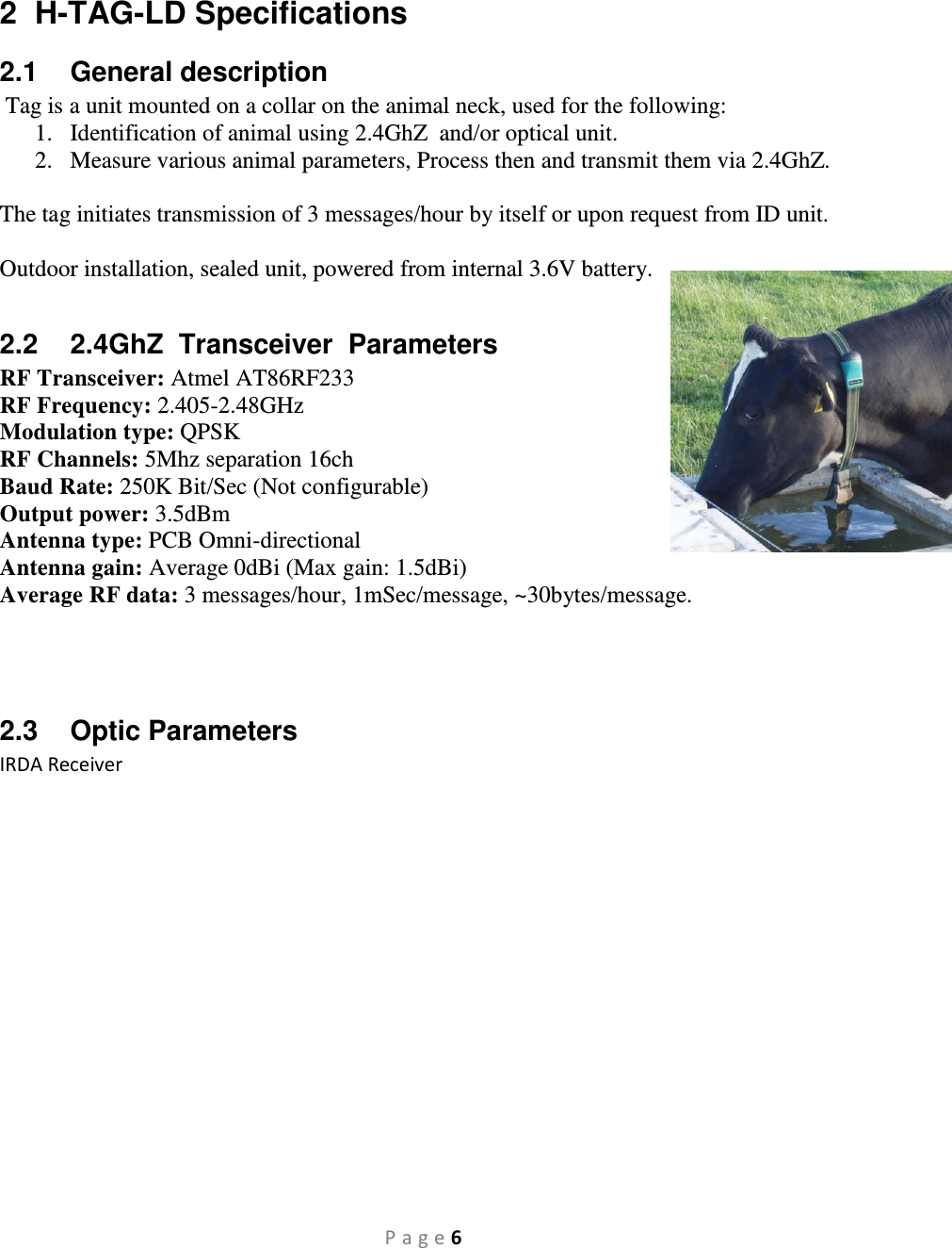 P a g e 6  2  H-TAG-LD Specifications 2.1  General description  Tag is a unit mounted on a collar on the animal neck, used for the following: 1. Identification of animal using 2.4GhZ  and/or optical unit. 2. Measure various animal parameters, Process then and transmit them via 2.4GhZ.  The tag initiates transmission of 3 messages/hour by itself or upon request from ID unit.  Outdoor installation, sealed unit, powered from internal 3.6V battery.  2.2  2.4GhZ  Transceiver  Parameters RF Transceiver: Atmel AT86RF233 RF Frequency: 2.405-2.48GHz Modulation type: QPSK RF Channels: 5Mhz separation 16ch Baud Rate: 250K Bit/Sec (Not configurable) Output power: 3.5dBm Antenna type: PCB Omni-directional Antenna gain: Average 0dBi (Max gain: 1.5dBi) Average RF data: 3 messages/hour, 1mSec/message, ~30bytes/message.    2.3  Optic Parameters IRDA Receiver                 