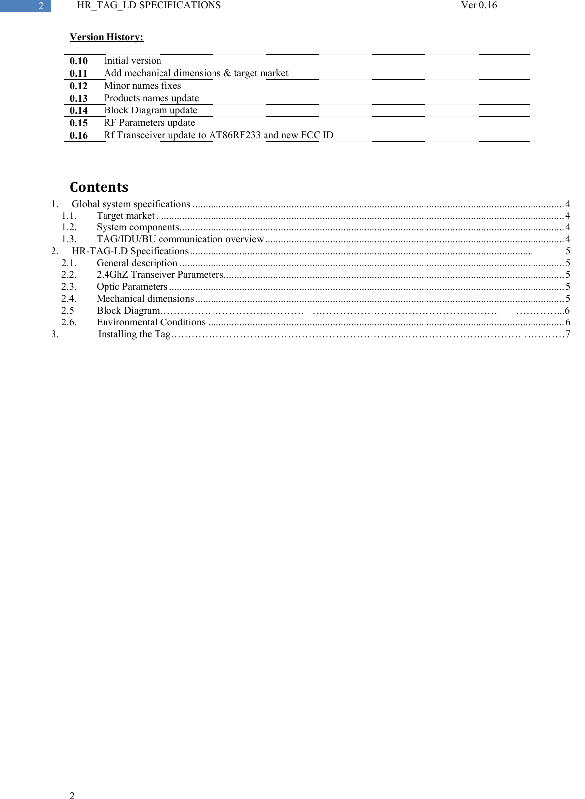  2  2 HR_TAG_LD SPECIFICATIONS              Ver 0.16 Version History:  0.10 Initial version 0.11 Add mechanical dimensions &amp; target market 0.12 Minor names fixes 0.13 Products names update  0.14 Block Diagram update 0.15 RF Parameters update 0.16 Rf Transceiver update to AT86RF233 and new FCC ID  Contents 1. Global system specifications ............................................................................................................................................... 4 1.1. Target market ............................................................................................................................................................. 4 1.2. System components.................................................................................................................................................... 4 1.3. TAG/IDU/BU communication overview ................................................................................................................... 4 2. HR-TAG-LD Specifications ....................................................................................................................................             5 2.1. General description .................................................................................................................................................... 5 2.2. 2.4GhZ Transeiver Parameters ................................................................................................................................... 5 2.3. Optic Parameters ........................................................................................................................................................ 5 2.4. Mechanical dimensions .............................................................................................................................................. 5 2.5  Block Diagram……………………………………   ………………………………………………       …………...6 2.6. Environmental Conditions ......................................................................................................................................... 6 3.       Installing the Tag………………………………………………………………………………………… …………7      