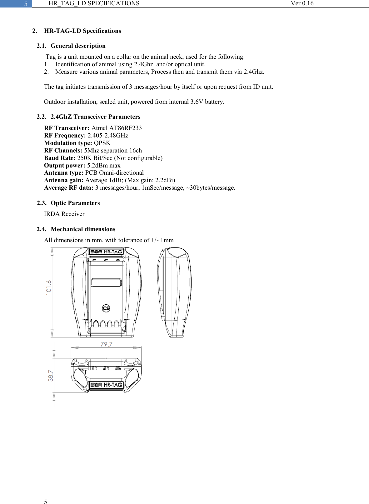  5  5 HR_TAG_LD SPECIFICATIONS              Ver 0.16  2. HR-TAG-LD Specifications 2.1. General description  Tag is a unit mounted on a collar on the animal neck, used for the following: 1. Identification of animal using 2.4Ghz  and/or optical unit. 2. Measure various animal parameters, Process then and transmit them via 2.4Ghz.  The tag initiates transmission of 3 messages/hour by itself or upon request from ID unit.  Outdoor installation, sealed unit, powered from internal 3.6V battery.  2.2. 2.4GhZ Transceiver Parameters RF Transceiver: Atmel AT86RF233 RF Frequency: 2.405-2.48GHz Modulation type: QPSK RF Channels: 5Mhz separation 16ch Baud Rate: 250K Bit/Sec (Not configurable) Output power: 5.2dBm max Antenna type: PCB Omni-directional Antenna gain: Average 1dBi; (Max gain: 2.2dBi) Average RF data: 3 messages/hour, 1mSec/message, ~30bytes/message.  2.3. Optic Parameters IRDA Receiver   2.4. Mechanical dimensions All dimensions in mm, with tolerance of +/- 1mm 