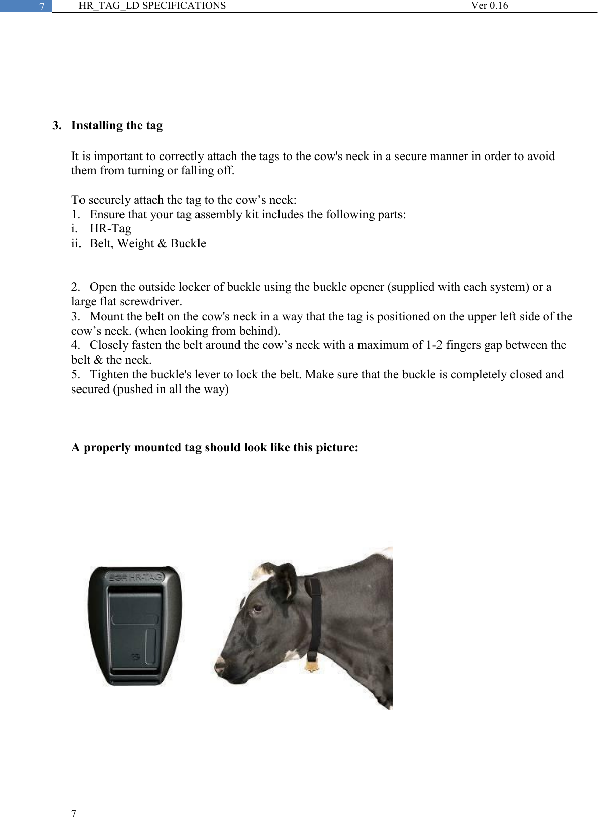  7  7 HR_TAG_LD SPECIFICATIONS              Ver 0.16      3. Installing the tag  It is important to correctly attach the tags to the cow&apos;s neck in a secure manner in order to avoid them from turning or falling off.  To securely attach the tag to the cow’s neck: 1.  Ensure that your tag assembly kit includes the following parts:  i.  HR-Tag ii.  Belt, Weight &amp; Buckle   2.  Open the outside locker of buckle using the buckle opener (supplied with each system) or a large flat screwdriver. 3.  Mount the belt on the cow&apos;s neck in a way that the tag is positioned on the upper left side of the cow’s neck. (when looking from behind). 4.  Closely fasten the belt around the cow’s neck with a maximum of 1-2 fingers gap between the belt &amp; the neck.  5.  Tighten the buckle&apos;s lever to lock the belt. Make sure that the buckle is completely closed and secured (pushed in all the way)    A properly mounted tag should look like this picture:     