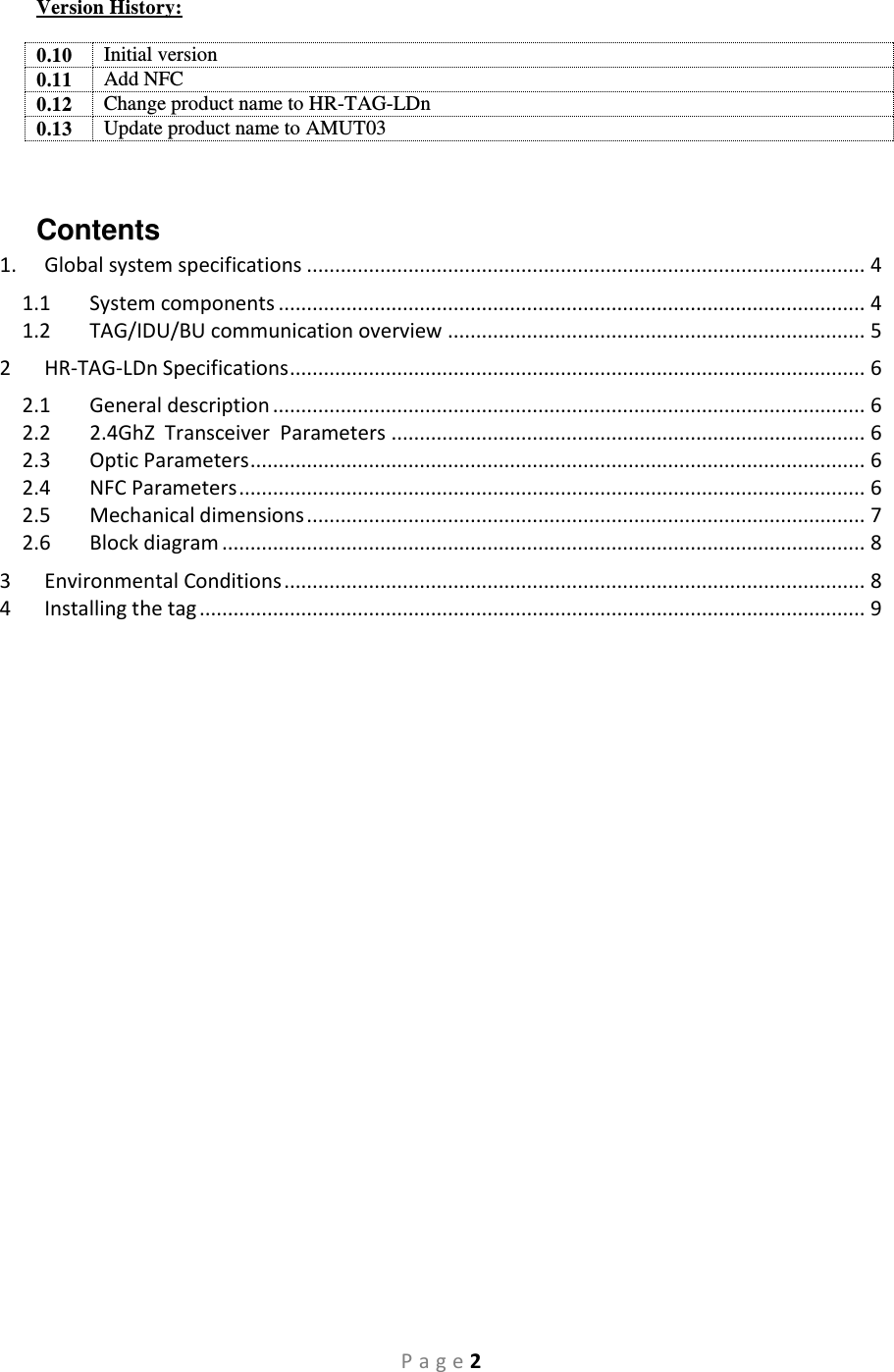 P a g e 2 Version History:  0.10 Initial version 0.11 Add NFC 0.12 Change product name to HR-TAG-LDn 0.13 Update product name to AMUT03  Contents 1.  Global system specifications ................................................................................................... 4 1.1  System components ........................................................................................................ 4 1.2  TAG/IDU/BU communication overview .......................................................................... 5 2  HR-TAG-LDn Specifications ...................................................................................................... 6 2.1  General description ......................................................................................................... 6 2.2  2.4GhZ  Transceiver  Parameters .................................................................................... 6 2.3  Optic Parameters ............................................................................................................. 6 2.4  NFC Parameters ............................................................................................................... 6 2.5  Mechanical dimensions ................................................................................................... 7 2.6  Block diagram .................................................................................................................. 8 3  Environmental Conditions ....................................................................................................... 8 4  Installing the tag ...................................................................................................................... 9     