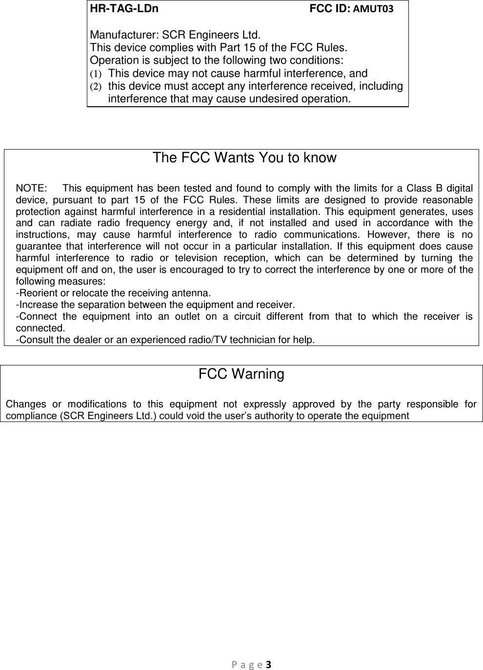 P a g e 3    The FCC Wants You to know  NOTE:    This equipment has been tested and found to comply with the limits for a Class B digital device,  pursuant  to  part  15  of  the  FCC  Rules.  These  limits  are  designed  to  provide  reasonable protection against harmful interference in a residential installation. This equipment generates, uses and  can  radiate  radio  frequency  energy  and,  if  not  installed  and  used  in  accordance  with  the instructions,  may  cause  harmful  interference  to  radio  communications.  However,  there  is  no guarantee  that  interference  will  not  occur  in  a  particular  installation.  If  this  equipment  does  cause harmful  interference  to  radio  or  television  reception,  which  can  be  determined  by  turning  the equipment off and on, the user is encouraged to try to correct the interference by one or more of the following measures:  -Reorient or relocate the receiving antenna. -Increase the separation between the equipment and receiver. -Connect  the  equipment  into  an  outlet  on  a  circuit  different  from  that  to  which  the  receiver  is connected. -Consult the dealer or an experienced radio/TV technician for help.  FCC Warning  Changes  or  modifications  to  this  equipment  not  expressly  approved  by  the  party  responsible  for compliance (SCR Engineers Ltd.) could void the user’s authority to operate the equipment  HR-TAG-LDn          FCC ID: AMUT03  Manufacturer: SCR Engineers Ltd. This device complies with Part 15 of the FCC Rules. Operation is subject to the following two conditions: (1)  This device may not cause harmful interference, and (2)  this device must accept any interference received, including interference that may cause undesired operation. 