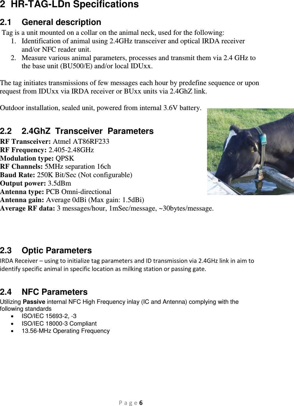 P a g e 6 2  HR-TAG-LDn Specifications 2.1  General description  Tag is a unit mounted on a collar on the animal neck, used for the following: 1. Identification of animal using 2.4GHz transceiver and optical IRDA receiver and/or NFC reader unit. 2. Measure various animal parameters, processes and transmit them via 2.4 GHz to the base unit (BU500/E) and/or local IDUxx.  The tag initiates transmissions of few messages each hour by predefine sequence or upon request from IDUxx via IRDA receiver or BUxx units via 2.4GhZ link.  Outdoor installation, sealed unit, powered from internal 3.6V battery.  2.2  2.4GhZ  Transceiver  Parameters RF Transceiver: Atmel AT86RF233 RF Frequency: 2.405-2.48GHz Modulation type: QPSK RF Channels: 5MHz separation 16ch Baud Rate: 250K Bit/Sec (Not configurable) Output power: 3.5dBm Antenna type: PCB Omni-directional Antenna gain: Average 0dBi (Max gain: 1.5dBi) Average RF data: 3 messages/hour, 1mSec/message, ~30bytes/message.    2.3  Optic Parameters IRDA Receiver – using to initialize tag parameters and ID transmission via 2.4GHz link in aim to identify specific animal in specific location as milking station or passing gate.  2.4  NFC Parameters Utilizing Passive internal NFC High Frequency inlay (IC and Antenna) complying with the following standards   ISO/IEC 15693-2, -3   ISO/IEC 18000-3 Compliant   13.56-MHz Operating Frequency       