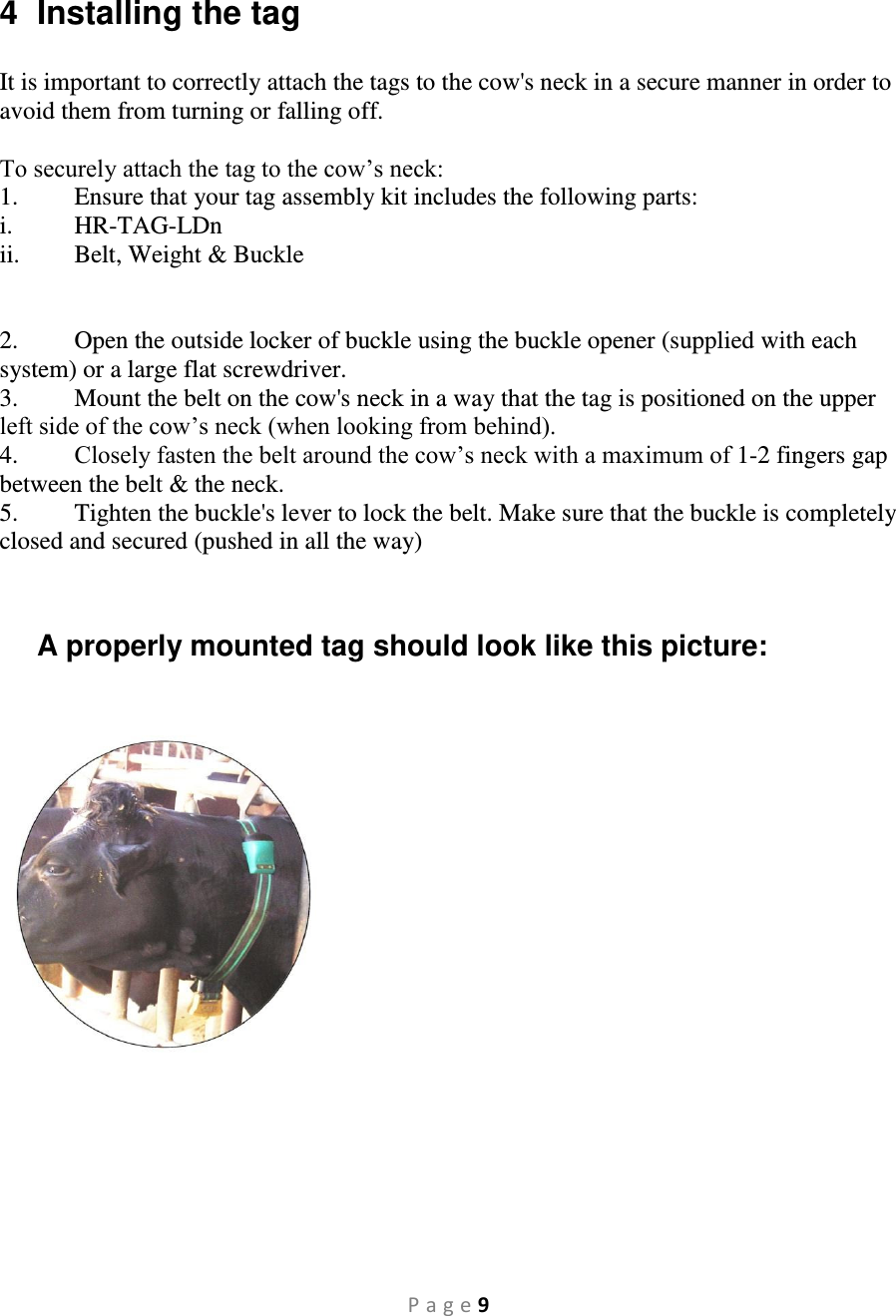 P a g e 9  4  Installing the tag  It is important to correctly attach the tags to the cow&apos;s neck in a secure manner in order to avoid them from turning or falling off.  To securely attach the tag to the cow’s neck: 1.  Ensure that your tag assembly kit includes the following parts:  i. HR-TAG-LDn ii.  Belt, Weight &amp; Buckle   2.  Open the outside locker of buckle using the buckle opener (supplied with each system) or a large flat screwdriver. 3.  Mount the belt on the cow&apos;s neck in a way that the tag is positioned on the upper left side of the cow’s neck (when looking from behind). 4.  Closely fasten the belt around the cow’s neck with a maximum of 1-2 fingers gap between the belt &amp; the neck.  5.  Tighten the buckle&apos;s lever to lock the belt. Make sure that the buckle is completely closed and secured (pushed in all the way)   A properly mounted tag should look like this picture:     