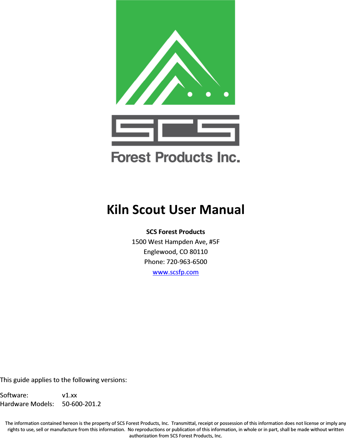 The information contained hereon is the property of SCS Forest Products, Inc.  Transmittal, receipt or possession of this information does not license or imply any rights to use, sell or manufacture from this information.  No reproductions or publication of this information, in whole or in part, shall be made without written authorization from SCS Forest Products, Inc.    Kiln Scout User Manual SCS Forest Products 1500 West Hampden Ave, #5F Englewood, CO 80110 Phone: 720-963-6500 www.scsfp.com       This guide applies to the following versions: Software: v1.xx Hardware Models: 50-600-201.2    