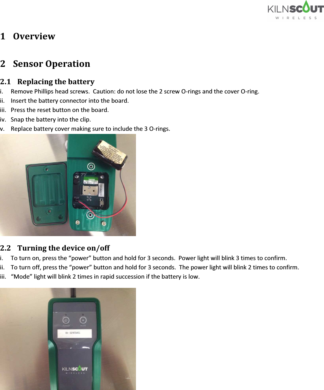   1 Overview 2 Sensor Operation 2.1 Replacing the battery                         i. Remove Phillips head screws.  Caution: do not lose the 2 screw O-rings and the cover O-ring. ii. Insert the battery connector into the board. iii. Press the reset button on the board. iv. Snap the battery into the clip. v. Replace battery cover making sure to include the 3 O-rings.   2.2 Turning the device on/off                  i. To turn on, press the “power” button and hold for 3 seconds.  Power light will blink 3 times to confirm.   ii. To turn off, press the “power” button and hold for 3 seconds.  The power light will blink 2 times to confirm. iii. “Mode” light will blink 2 times in rapid succession if the battery is low.  
