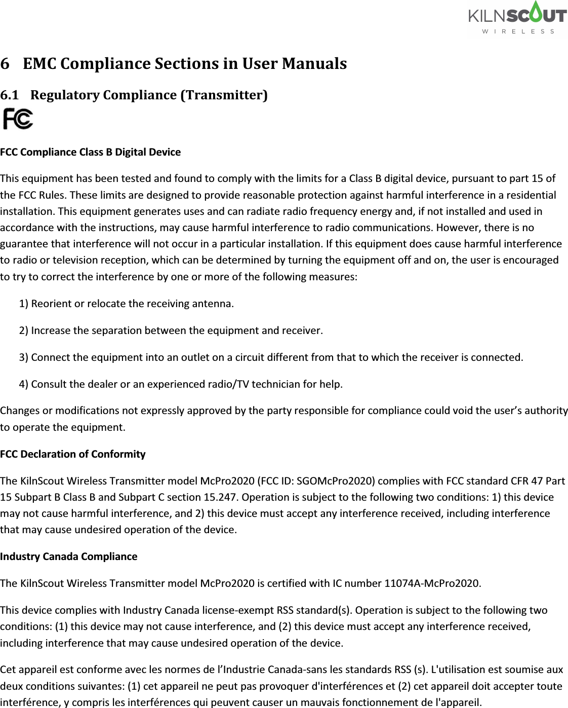   6 EMC Compliance Sections in User Manuals 6.1 Regulatory Compliance (Transmitter)  FCC Compliance Class B Digital Device This equipment has been tested and found to comply with the limits for a Class B digital device, pursuant to part 15 of the FCC Rules. These limits are designed to provide reasonable protection against harmful interference in a residential installation. This equipment generates uses and can radiate radio frequency energy and, if not installed and used in accordance with the instructions, may cause harmful interference to radio communications. However, there is no guarantee that interference will not occur in a particular installation. If this equipment does cause harmful interference to radio or television reception, which can be determined by turning the equipment off and on, the user is encouraged to try to correct the interference by one or more of the following measures:  1) Reorient or relocate the receiving antenna.  2) Increase the separation between the equipment and receiver.  3) Connect the equipment into an outlet on a circuit different from that to which the receiver is connected.  4) Consult the dealer or an experienced radio/TV technician for help.  Changes or modifications not expressly approved by the party responsible for compliance could void the user’s authority to operate the equipment. FCC Declaration of Conformity  The KilnScout Wireless Transmitter model McPro2020 (FCC ID: SGOMcPro2020) complies with FCC standard CFR 47 Part 15 Subpart B Class B and Subpart C section 15.247. Operation is subject to the following two conditions: 1) this device may not cause harmful interference, and 2) this device must accept any interference received, including interference that may cause undesired operation of the device. Industry Canada Compliance  The KilnScout Wireless Transmitter model McPro2020 is certified with IC number 11074A-McPro2020.  This device complies with Industry Canada license-exempt RSS standard(s). Operation is subject to the following two conditions: (1) this device may not cause interference, and (2) this device must accept any interference received, including interference that may cause undesired operation of the device. Cet appareil est conforme avec les normes de l’Industrie Canada-sans les standards RSS (s). L&apos;utilisation est soumise aux deux conditions suivantes: (1) cet appareil ne peut pas provoquer d&apos;interférences et (2) cet appareil doit accepter toute interférence, y compris les interférences qui peuvent causer un mauvais fonctionnement de l&apos;appareil. 