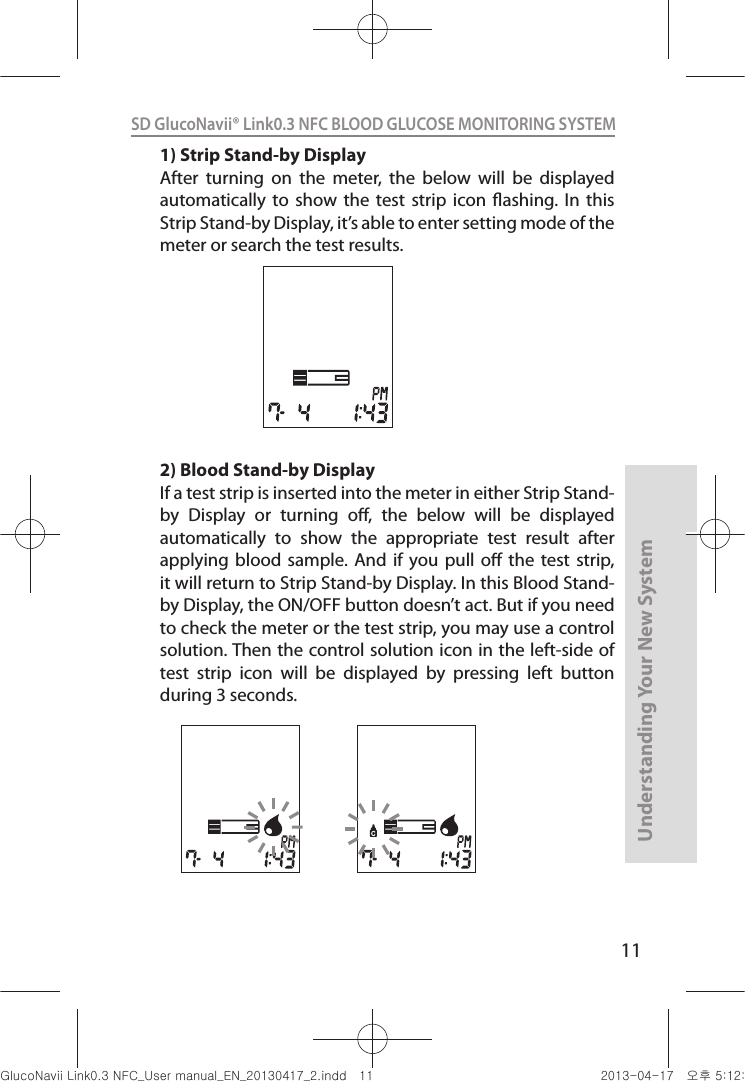 11Understanding Your New SystemSD GlucoNavii® Link0.3 NFC BLOOD GLUCOSE MONITORING SYSTEM 1) Strip Stand-by DisplayAfter  turning  on  the  meter,  the  below  will  be  displayed automatically  to show  the  test  strip  icon  ashing. In  this Strip Stand-by Display, it’s able to enter setting mode of the meter or search the test results.2) Blood Stand-by DisplayIf a test strip is inserted into the meter in either Strip Stand-by  Display  or  turning  o,  the  below  will  be  displayed automatically  to  show  the  appropriate  test  result  after applying  blood sample.  And  if you  pull  o  the test  strip, it will return to Strip Stand-by Display. In this Blood Stand-by Display, the ON/OFF button doesn’t act. But if you need to check the meter or the test strip, you may use a control solution. Then the control solution icon in the left-side of test  strip  icon  will  be  displayed  by  pressing  left  button during 3 seconds.nuGsWUZGumj|GluYWXZW[X^YUGGGXX YWXZTW[TX^GGG㝘䟸G\aXYa[Y