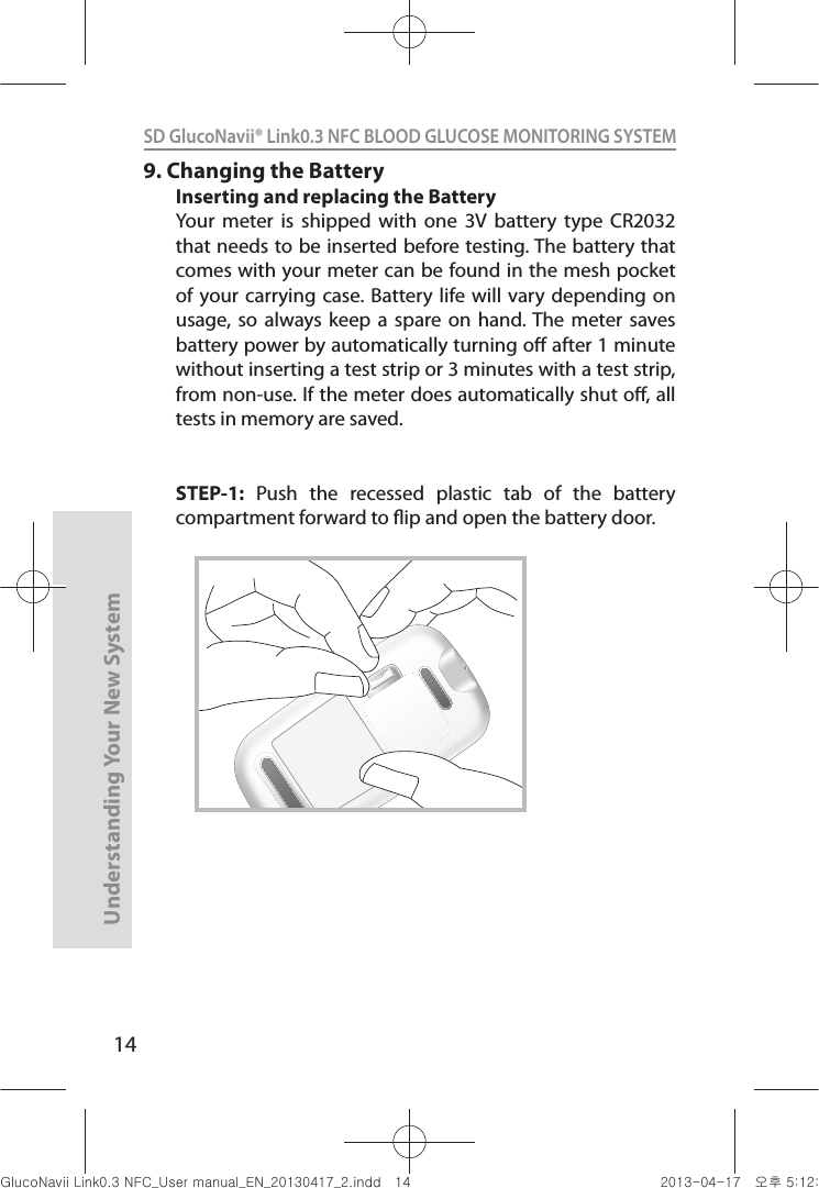 14Understanding Your New SystemSD GlucoNavii® Link0.3 NFC BLOOD GLUCOSE MONITORING SYSTEM 9. Changing the BatteryInserting and replacing the BatteryYour  meter  is  shipped  with  one  3V  battery  type  CR2032 that needs to be inserted before testing. The battery that comes with your meter can be found in the mesh pocket of your  carrying  case. Battery life  will vary depending  on usage, so  always  keep a  spare  on hand. The  meter saves battery power by automatically turning o after 1 minute without inserting a test strip or 3 minutes with a test strip, from non-use. If the meter does automatically shut o, all tests in memory are saved.STEP-1:  Push  the  recessed  plastic  tab  of  the  battery compartment forward to ip and open the battery door.nuGsWUZGumj|GluYWXZW[X^YUGGGX[ YWXZTW[TX^GGG㝘䟸G\aXYa[Z