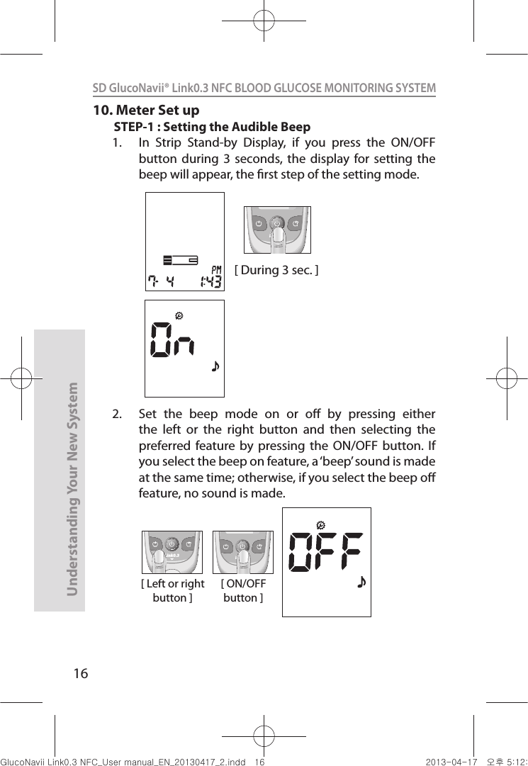 16Understanding Your New SystemSD GlucoNavii® Link0.3 NFC BLOOD GLUCOSE MONITORING SYSTEM 10. Meter Set upSTEP-1 : Setting the Audible Beep1.  In  Strip  Stand-by  Display,  if  you  press  the  ON/OFF button  during  3  seconds, the  display  for  setting  the beep will appear, the rst step of the setting mode.2.  Set  the  beep  mode  on  or  o  by  pressing  either the  left  or  the  right  button  and  then  selecting  the preferred  feature  by pressing  the ON/OFF  button.  If you select the beep on feature, a ‘beep’ sound is made at the same time; otherwise, if you select the beep o feature, no sound is made. [ During 3 sec. ]Link0.3[ Left or right button ]Link0.3 Link0.3[ ON/OFF button ]nuGsWUZGumj|GluYWXZW[X^YUGGGX] YWXZTW[TX^GGG㝘䟸G\aXYa[^