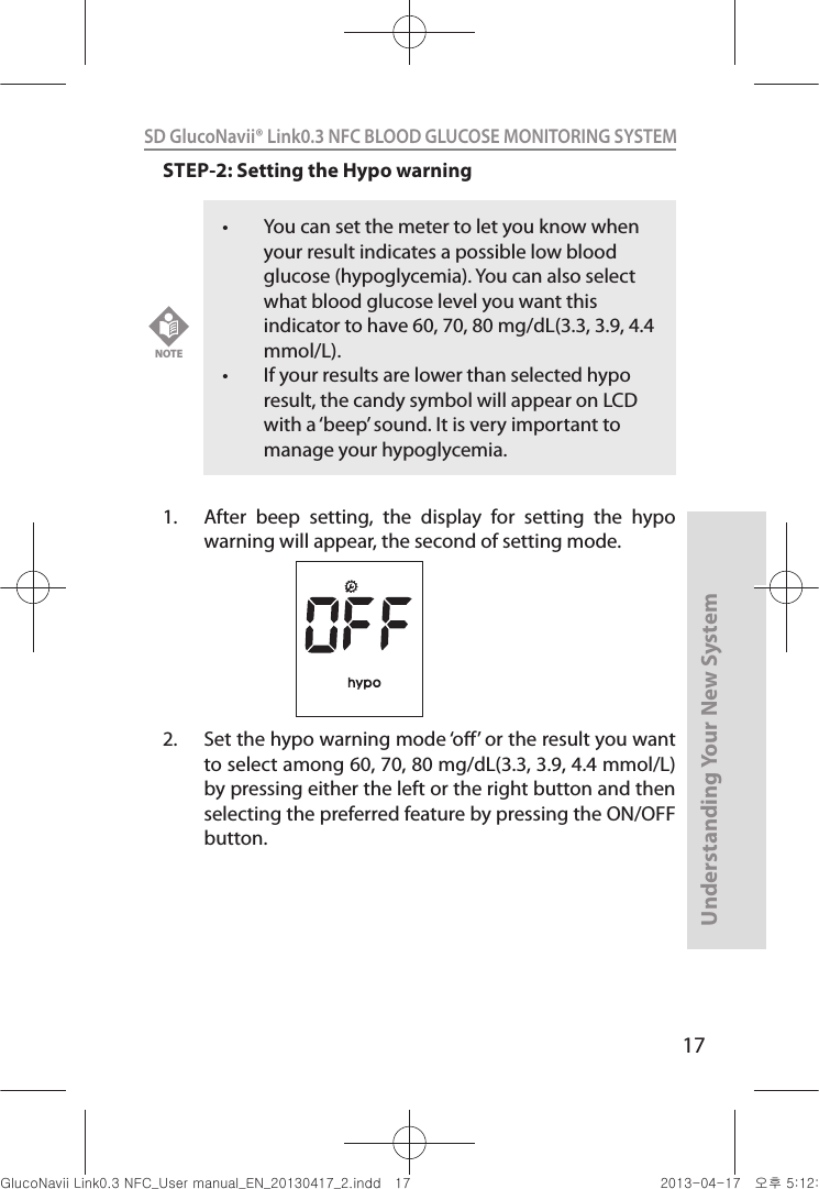 17Understanding Your New SystemSD GlucoNavii® Link0.3 NFC BLOOD GLUCOSE MONITORING SYSTEM STEP-2: Setting the Hypo warning  1.  After  beep  setting,  the  display  for  setting  the  hypo warning will appear, the second of setting mode.2.  Set the hypo warning mode ‘o’ or the result you want to select among 60, 70, 80 mg/dL(3.3, 3.9, 4.4 mmol/L) by pressing either the left or the right button and then selecting the preferred feature by pressing the ON/OFF button.t You can set the meter to let you know when your result indicates a possible low blood glucose (hypoglycemia). You can also select what blood glucose level you want this indicator to have 60, 70, 80 mg/dL(3.3, 3.9, 4.4 mmol/L).t If your results are lower than selected hypo result, the candy symbol will appear on LCD with a ‘beep’ sound. It is very important to manage your hypoglycemia.NOTEnuGsWUZGumj|GluYWXZW[X^YUGGGX^ YWXZTW[TX^GGG㝘䟸G\aXYa[^