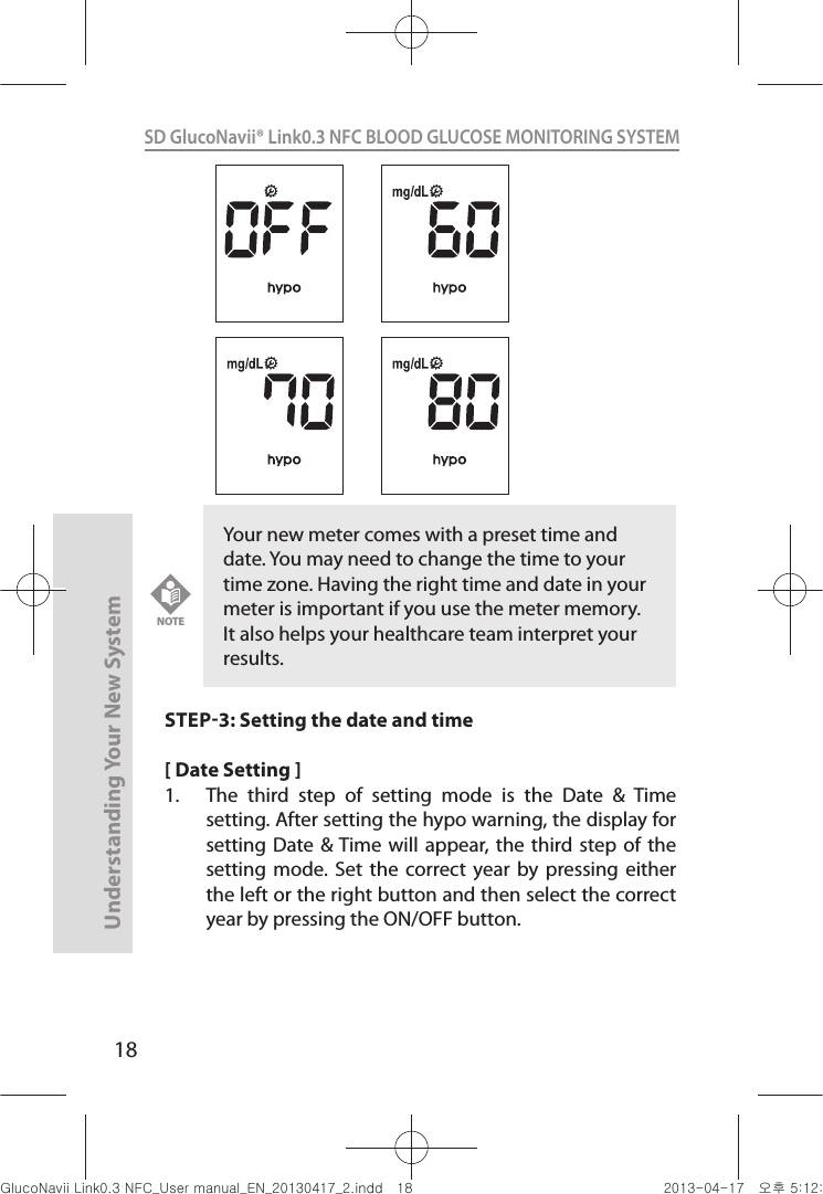 18Understanding Your New SystemSD GlucoNavii® Link0.3 NFC BLOOD GLUCOSE MONITORING SYSTEM STEP3: Setting the date and time[ Date Setting ]1.  The  third  step  of  setting  mode  is  the  Date  &amp;  Time setting. After setting the hypo warning, the display for setting Date  &amp; Time will  appear, the  third step  of the setting  mode. Set  the  correct year  by  pressing either the left or the right button and then select the correct year by pressing the ON/OFF button. Your new meter comes with a preset time and date. You may need to change the time to your time zone. Having the right time and date in your meter is important if you use the meter memory. It also helps your healthcare team interpret your results.NOTEnuGsWUZGumj|GluYWXZW[X^YUGGGX_ YWXZTW[TX^GGG㝘䟸G\aXYa[^