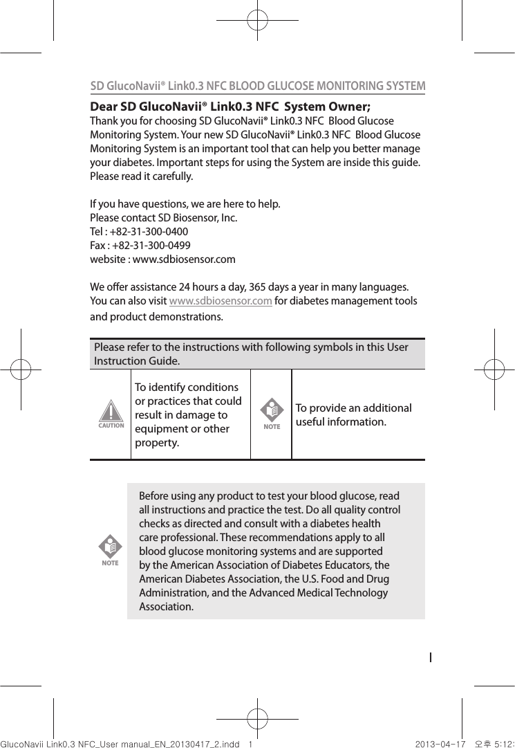 ISD GlucoNavii® Link0.3 NFC BLOOD GLUCOSE MONITORING SYSTEM Dear SD GlucoNavii® Link0.3 NFC  System Owner;Thank you for choosing SD GlucoNavii® Link0.3 NFC  Blood Glucose Monitoring System. Your new SD GlucoNavii® Link0.3 NFC  Blood Glucose Monitoring System is an important tool that can help you better manage your diabetes. Important steps for using the System are inside this guide. Please read it carefully. If you have questions, we are here to help.Please contact SD Biosensor, Inc.Tel : +82-31-300-0400Fax : +82-31-300-0499website : www.sdbiosensor.comWe oer assistance 24 hours a day, 365 days a year in many languages. You can also visit www.sdbiosensor.com for diabetes management tools and product demonstrations.Please refer to the instructions with following symbols in this User Instruction Guide.To identify conditions or practices that could result in damage to equipment or other property.To provide an additional useful information. Before using any product to test your blood glucose, read all instructions and practice the test. Do all quality control checks as directed and consult with a diabetes health care professional. These recommendations apply to all blood glucose monitoring systems and are supported by the American Association of Diabetes Educators, the American Diabetes Association, the U.S. Food and Drug Administration, and the Advanced Medical Technology Association.CAUTIONNOTENOTEnuGsWUZGumj|GluYWXZW[X^YUGGGX YWXZTW[TX^GGG㝘䟸G\aXYa[X