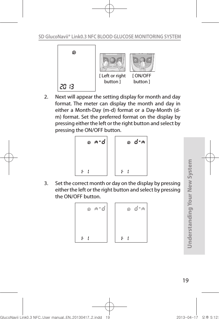 19Understanding Your New SystemSD GlucoNavii® Link0.3 NFC BLOOD GLUCOSE MONITORING SYSTEM [ Left or right button ]Link0.3 Link0.3[ ON/OFF button ]2.  Next will appear the setting display for month and day format. The  meter  can  display  the  month  and  day  in either  a  Month-Day (m-d)  format or  a  Day-Month  (d-m) format. Set the preferred format on the display by pressing either the left or the right button and select by pressing the ON/OFF button.3.  Set the correct month or day on the display by pressing either the left or the right button and select by pressing the ON/OFF button.nuGsWUZGumj|GluYWXZW[X^YUGGGX` YWXZTW[TX^GGG㝘䟸G\aXYa\W