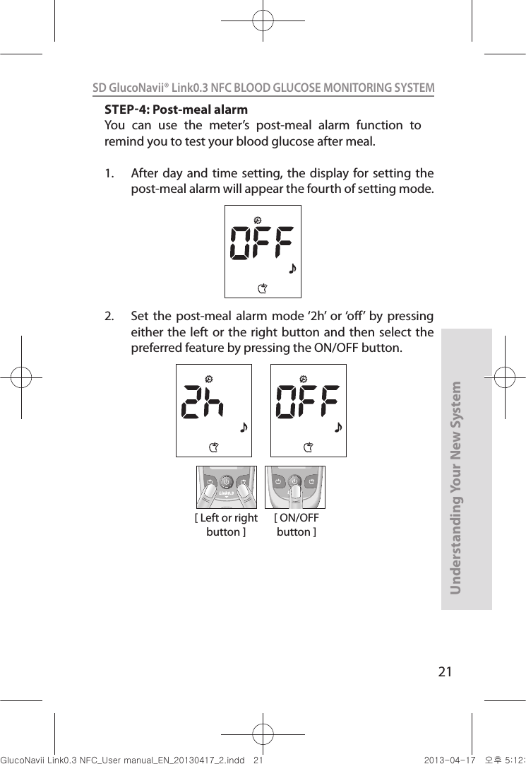 21Understanding Your New SystemSD GlucoNavii® Link0.3 NFC BLOOD GLUCOSE MONITORING SYSTEM [ Left or right button ]Link0.3 Link0.3[ ON/OFF button ]STEP4: Post-meal alarmYou  can  use  the  meter’s  post-meal  alarm  function  to remind you to test your blood glucose after meal.1.  After day  and time  setting, the  display for setting  the post-meal alarm will appear the fourth of setting mode.2.  Set  the  post-meal alarm  mode ‘2h’  or ‘o’  by  pressing either the  left or  the right button and  then select  the preferred feature by pressing the ON/OFF button.  nuGsWUZGumj|GluYWXZW[X^YUGGGYX YWXZTW[TX^GGG㝘䟸G\aXYa\\