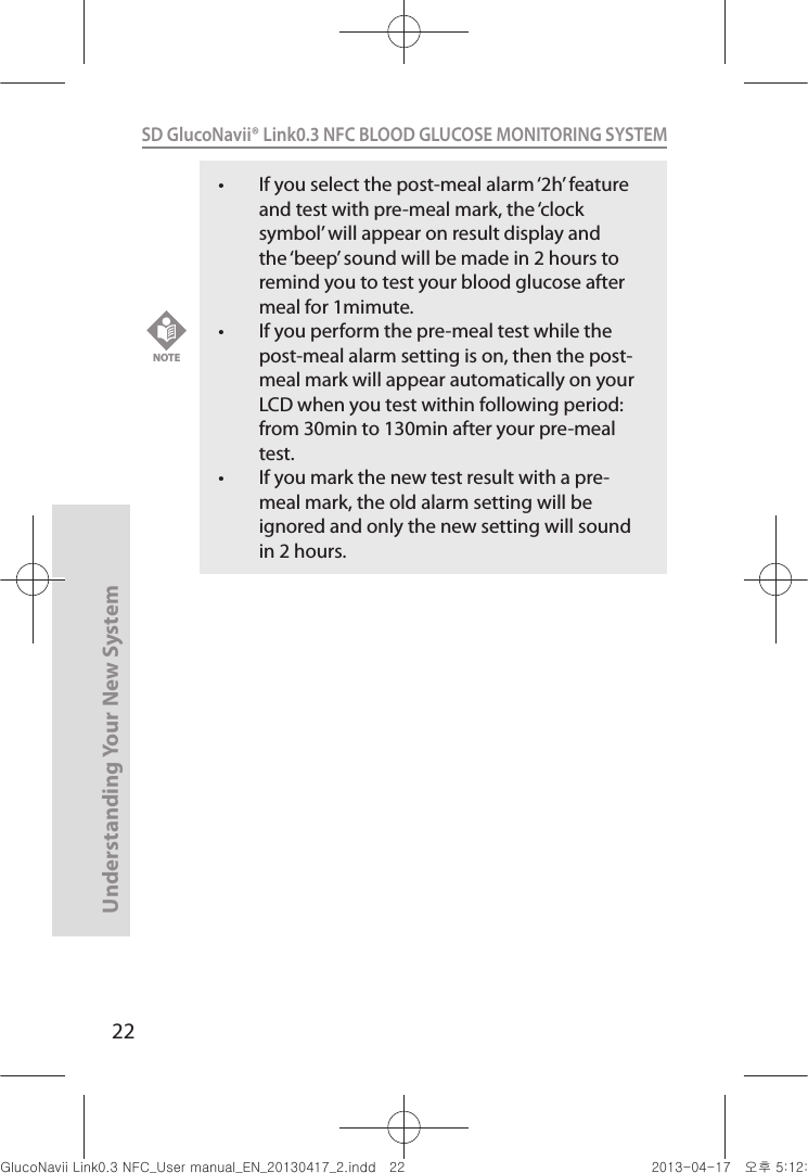 22Understanding Your New SystemSD GlucoNavii® Link0.3 NFC BLOOD GLUCOSE MONITORING SYSTEM t If you select the post-meal alarm ‘2h’ feature and test with pre-meal mark, the ‘clock symbol’ will appear on result display and the ‘beep’ sound will be made in 2 hours to remind you to test your blood glucose after meal for 1mimute. t If you perform the pre-meal test while the post-meal alarm setting is on, then the post-meal mark will appear automatically on your LCD when you test within following period: from 30min to 130min after your pre-meal test. t If you mark the new test result with a pre-meal mark, the old alarm setting will be ignored and only the new setting will sound in 2 hours.NOTEnuGsWUZGumj|GluYWXZW[X^YUGGGYY YWXZTW[TX^GGG㝘䟸G\aXYa\\