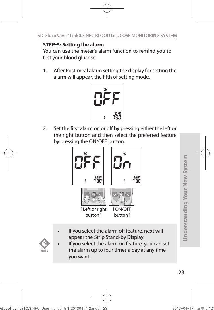 23Understanding Your New SystemSD GlucoNavii® Link0.3 NFC BLOOD GLUCOSE MONITORING SYSTEM STEP5: Setting the alarmYou can use the meter’s alarm function to remind you to test your blood glucose.1.  After Post-meal alarm setting the display for setting the alarm will appear, the fth of setting mode.  2.  Set the rst alarm on or o by pressing either the left or the right button and then select the preferred feature by pressing the ON/OFF button.t If you select the alarm o feature, next will appear the Strip Stand-by Display. t If you select the alarm on feature, you can set the alarm up to four times a day at any time you want.NOTE[ Left or right button ]Link0.3 Link0.3[ ON/OFF button ]nuGsWUZGumj|GluYWXZW[X^YUGGGYZ YWXZTW[TX^GGG㝘䟸G\aXYa\_