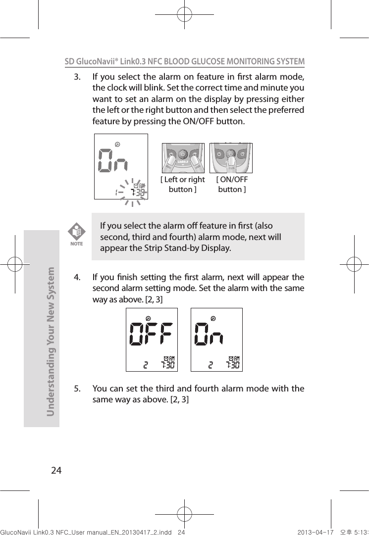 24Understanding Your New SystemSD GlucoNavii® Link0.3 NFC BLOOD GLUCOSE MONITORING SYSTEM 3.  If you select the alarm  on feature in rst alarm  mode, the clock will blink. Set the correct time and minute you want to set an alarm on the display by pressing either the left or the right button and then select the preferred feature by pressing the ON/OFF button.4.  If  you nish setting the rst  alarm,  next will  appear  the second alarm setting mode. Set the alarm with the same way as above. [2, 3]5.  You can set the third and fourth alarm mode with the same way as above. [2, 3]If you select the alarm o feature in rst (also second, third and fourth) alarm mode, next will appear the Strip Stand-by Display.NOTE[ Left or right button ]Link0.3 Link0.3[ ON/OFF button ]nuGsWUZGumj|GluYWXZW[X^YUGGGY[ YWXZTW[TX^GGG㝘䟸G\aXZaWY