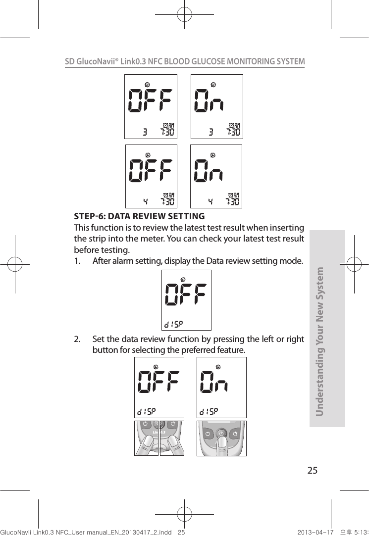 25Understanding Your New SystemSD GlucoNavii® Link0.3 NFC BLOOD GLUCOSE MONITORING SYSTEM STEP6: DATA REVIEW SETTINGThis function is to review the latest test result when inserting the strip into the meter. You can check your latest test result before testing.1.  After alarm setting, display the Data review setting mode. 2.  Set the data review function by pressing the left or right button for selecting the preferred feature.Link0.3Link0.3Link0.3nuGsWUZGumj|GluYWXZW[X^YUGGGY\ YWXZTW[TX^GGG㝘䟸G\aXZaW\