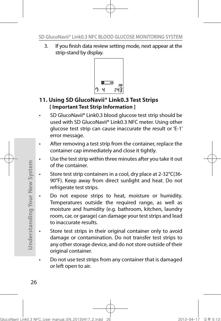 26Understanding Your New SystemSD GlucoNavii® Link0.3 NFC BLOOD GLUCOSE MONITORING SYSTEM 3.  If you nish data review setting mode, next appear at the strip-stand by display. 11.  Using SD GlucoNavii® Link0.3 Test Strips[ Important Test Strip Information ]t SD GlucoNavii® Link0.3 blood glucose test strip should be used with SD GlucoNavii® Link0.3 NFC meter. Using other glucose test strip can cause inaccurate the result or ‘E-1’ error message.t After removing a test strip from the container, replace the container cap immediately and close it tightly. t Use the test strip within three minutes after you take it out of the container. t Store test strip containers in a cool, dry place at 2-32°C(36-90°F).  Keep  away  from  direct  sunlight  and  heat.  Do  not refrigerate test strips. t Do  not  expose  strips  to  heat,  moisture  or  humidity. Temperatures  outside  the  required  range,  as  well  as moisture and  humidity  (e.g. bathroom,  kitchen,  laundry room, car, or garage) can damage your test strips and lead to inaccurate results. t Store test strips  in their  original container  only to avoid damage or  contamination. Do  not transfer test  strips to any other storage device, and do not store outside of their original container.  t Do not use test strips from any container that is damaged or left open to air. nuGsWUZGumj|GluYWXZW[X^YUGGGY] YWXZTW[TX^GGG㝘䟸G\aXZaW]