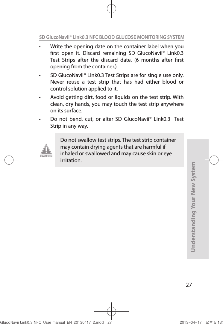 27Understanding Your New SystemSD GlucoNavii® Link0.3 NFC BLOOD GLUCOSE MONITORING SYSTEM t Write the opening date on the container label when you rst  open  it.  Discard  remaining  SD  GlucoNavii®  Link0.3  Test  Strips  after  the  discard  date.  (6  months  after  rst opening from the container.) t SD GlucoNavii® Link0.3 Test Strips are for single use only. Never  reuse  a  test  strip  that  has  had  either  blood  or control solution applied to it. t Avoid getting dirt, food or liquids on the test strip. With clean, dry hands, you may touch the test strip anywhere on its surface. t Do  not  bend,  cut,  or  alter  SD  GlucoNavii®  Link0.3    Test Strip in any way. Do not swallow test strips. The test strip container may contain drying agents that are harmful if inhaled or swallowed and may cause skin or eye irritation.CAUTIONnuGsWUZGumj|GluYWXZW[X^YUGGGY^ YWXZTW[TX^GGG㝘䟸G\aXZaW]